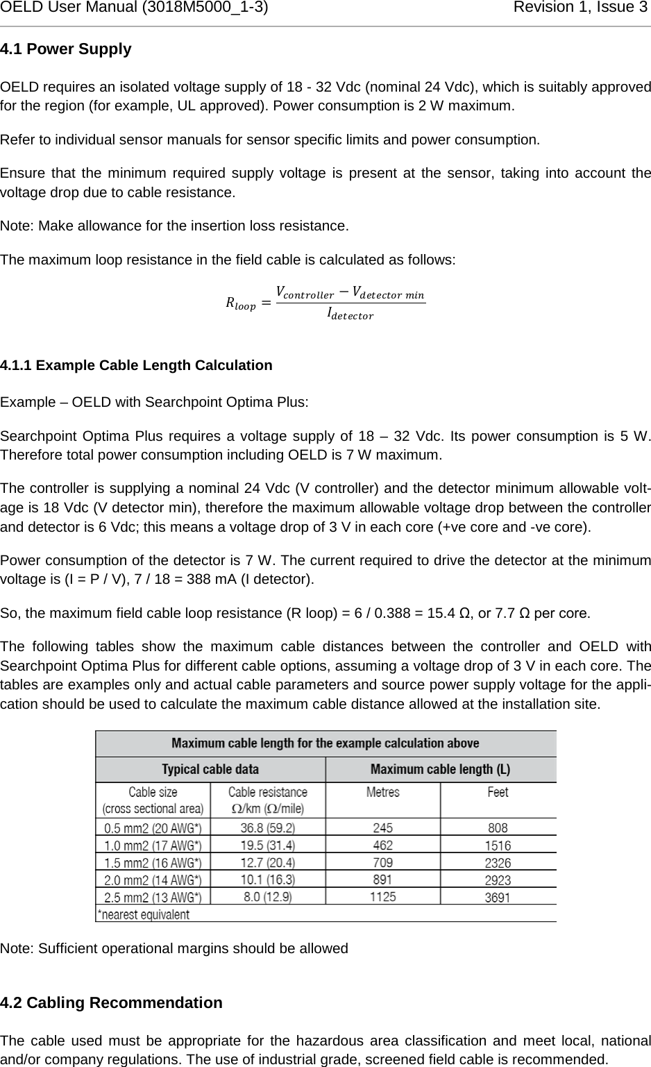 OELD User Manual (3018M5000_1-3)          Revision 1, Issue 3   4.1 Power Supply OELD requires an isolated voltage supply of 18 - 32 Vdc (nominal 24 Vdc), which is suitably approved for the region (for example, UL approved). Power consumption is 2 W maximum.  Refer to individual sensor manuals for sensor specific limits and power consumption. Ensure that the minimum required supply voltage is present at the sensor, taking into account the voltage drop due to cable resistance. Note: Make allowance for the insertion loss resistance. The maximum loop resistance in the field cable is calculated as follows:  =    4.1.1 Example Cable Length Calculation Example – OELD with Searchpoint Optima Plus: Searchpoint Optima Plus requires a voltage supply of 18 – 32 Vdc. Its power consumption is 5 W. Therefore total power consumption including OELD is 7 W maximum. The controller is supplying a nominal 24 Vdc (V controller) and the detector minimum allowable volt-age is 18 Vdc (V detector min), therefore the maximum allowable voltage drop between the controller and detector is 6 Vdc; this means a voltage drop of 3 V in each core (+ve core and -ve core). Power consumption of the detector is 7 W. The current required to drive the detector at the minimum voltage is (I = P / V), 7 / 18 = 388 mA (I detector). So, the maximum field cable loop resistance (R loop) = 6 / 0.388 = 15.4 Ω, or 7.7 Ω per core. The following tables show the maximum cable distances between the controller and OELD with Searchpoint Optima Plus for different cable options, assuming a voltage drop of 3 V in each core. The tables are examples only and actual cable parameters and source power supply voltage for the appli-cation should be used to calculate the maximum cable distance allowed at the installation site.  Note: Sufficient operational margins should be allowed 4.2 Cabling Recommendation The cable used must be appropriate for the hazardous area classification and meet local, national and/or company regulations. The use of industrial grade, screened field cable is recommended. 
