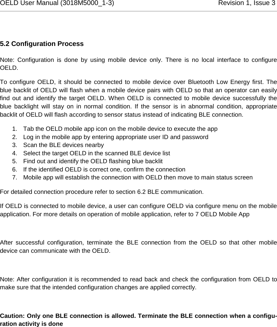 OELD User Manual (3018M5000_1-3)          Revision 1, Issue 3    5.2 Configuration Process Note: Configuration is done by using mobile device only.  There is no local interface to configure OELD. To configure OELD, it should be connected to mobile device over Bluetooth Low Energy first. The blue backlit of OELD will flash when a mobile device pairs with OELD so that an operator can easily find out and identify the target OELD. When OELD is connected to mobile device successfully the blue backlight will stay on in normal condition. If the sensor is in abnormal condition, appropriate backlit of OELD will flash according to sensor status instead of indicating BLE connection. 1. Tab the OELD mobile app icon on the mobile device to execute the app 2. Log in the mobile app by entering appropriate user ID and password 3. Scan the BLE devices nearby 4. Select the target OELD in the scanned BLE device list 5. Find out and identify the OELD flashing blue backlit 6. If the identified OELD is correct one, confirm the connection 7. Mobile app will establish the connection with OELD then move to main status screen For detailed connection procedure refer to section 6.2 BLE communication. If OELD is connected to mobile device, a user can configure OELD via configure menu on the mobile application. For more details on operation of mobile application, refer to 7 OELD Mobile App   After  successful  configuration,  terminate the BLE connection from the OELD so that other mobile device can communicate with the OELD.  Note: After configuration it is recommended to read back and check the configuration from OELD to make sure that the intended configuration changes are applied correctly.  Caution: Only one BLE connection is allowed. Terminate the BLE connection when a configu-ration activity is done 