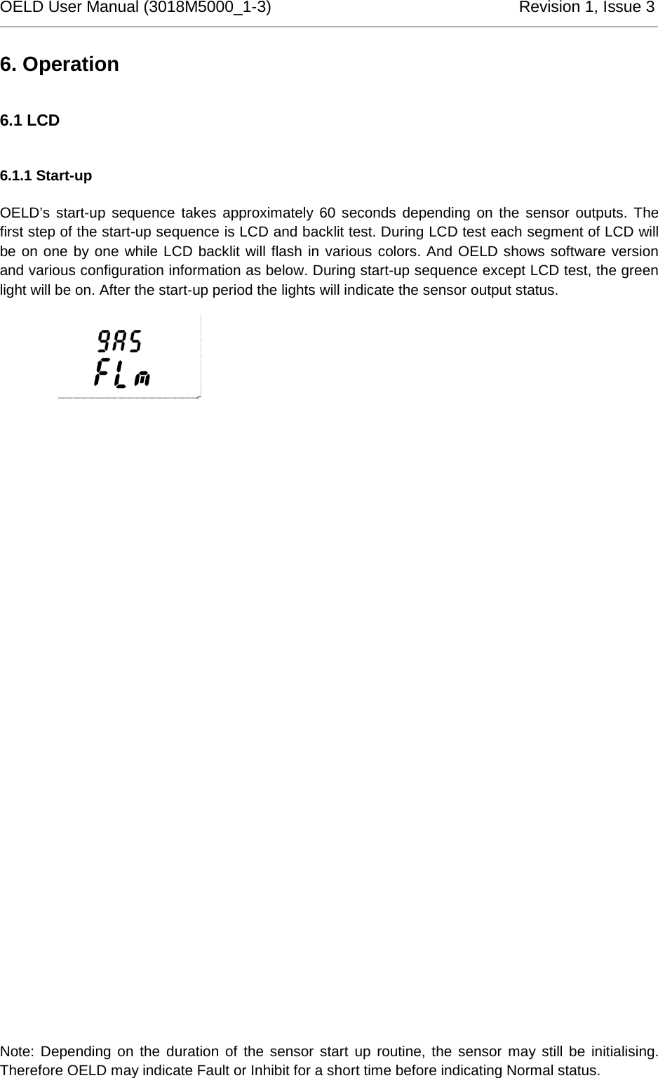 OELD User Manual (3018M5000_1-3)          Revision 1, Issue 3   6. Operation 6.1 LCD 6.1.1 Start-up OELD’s start-up sequence takes approximately 60 seconds depending on the sensor outputs. The first step of the start-up sequence is LCD and backlit test. During LCD test each segment of LCD will be on one by one while LCD backlit will flash in various colors. And OELD shows software version and various configuration information as below. During start-up sequence except LCD test, the green light will be on. After the start-up period the lights will indicate the sensor output status.  Note: Depending on the duration of the sensor start up routine, the sensor may still be initialising. Therefore OELD may indicate Fault or Inhibit for a short time before indicating Normal status. 