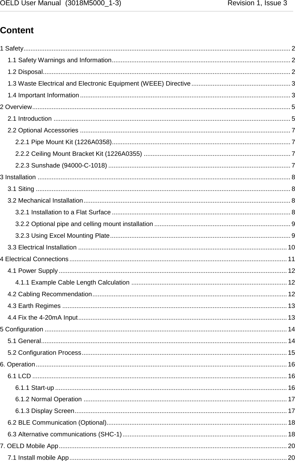  OELD User Manual  (3018M5000_1-3)          Revision 1, Issue 3   Content 1 Safety....................................................................................................................................................... 2 1.1 Safety Warnings and Information ..................................................................................................... 2 1.2 Disposal............................................................................................................................................ 2 1.3 Waste Electrical and Electronic Equipment (WEEE) Directive ........................................................ 3 1.4 Important Information ....................................................................................................................... 3 2 Overview .................................................................................................................................................. 5 2.1 Introduction ...................................................................................................................................... 5 2.2 Optional Accessories ....................................................................................................................... 7 2.2.1 Pipe Mount Kit (1226A0358)..................................................................................................... 7 2.2.2 Ceiling Mount Bracket Kit (1226A0355) ................................................................................... 7 2.2.3 Sunshade (94000-C-1018) ....................................................................................................... 7 3 Installation ............................................................................................................................................... 8 3.1 Siting ................................................................................................................................................ 8 3.2 Mechanical Installation ..................................................................................................................... 8 3.2.1 Installation to a Flat Surface ..................................................................................................... 8 3.2.2 Optional pipe and celling mount installation ............................................................................. 9 3.2.3 Using Excel Mounting Plate ...................................................................................................... 9 3.3 Electrical Installation ...................................................................................................................... 10 4 Electrical Connections ........................................................................................................................... 11 4.1 Power Supply ................................................................................................................................. 12 4.1.1 Example Cable Length Calculation ........................................................................................ 12 4.2 Cabling Recommendation .............................................................................................................. 12 4.3 Earth Regimes ............................................................................................................................... 13 4.4 Fix the 4-20mA Input ...................................................................................................................... 13 5 Configuration ......................................................................................................................................... 14 5.1 General ........................................................................................................................................... 14 5.2 Configuration Process .................................................................................................................... 15 6. Operation .............................................................................................................................................. 16 6.1 LCD ................................................................................................................................................ 16 6.1.1 Start-up ................................................................................................................................... 16 6.1.2 Normal Operation ................................................................................................................... 17 6.1.3 Display Screen ........................................................................................................................ 17 6.2 BLE Communication (Optional)...................................................................................................... 18 6.3 Alternative communications (SHC-1) ............................................................................................. 18 7. OELD Mobile App ................................................................................................................................. 20 7.1 Install mobile App ........................................................................................................................... 20 