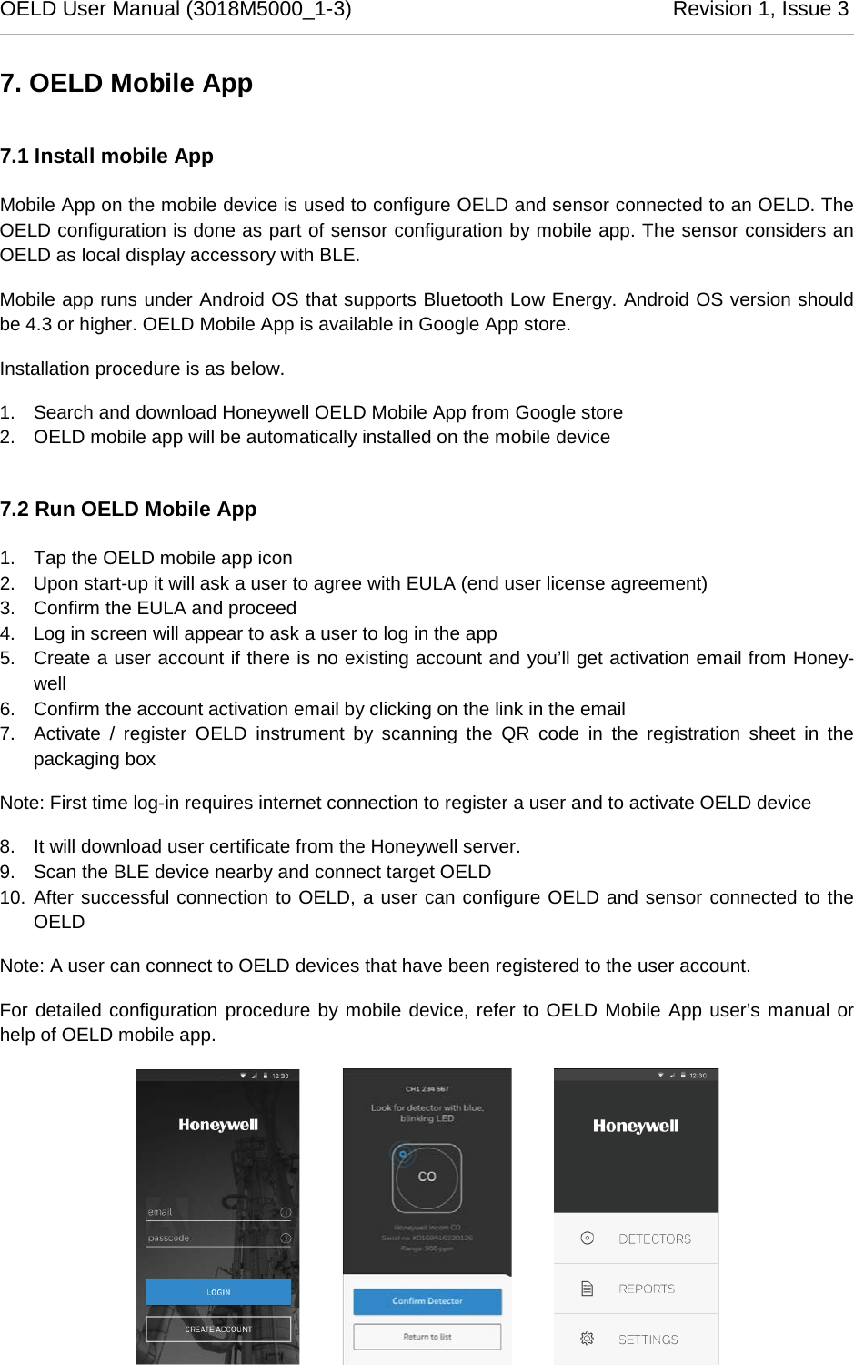 OELD User Manual (3018M5000_1-3)          Revision 1, Issue 3   7. OELD Mobile App 7.1 Install mobile App Mobile App on the mobile device is used to configure OELD and sensor connected to an OELD. The OELD configuration is done as part of sensor configuration by mobile app. The sensor considers an OELD as local display accessory with BLE.  Mobile app runs under Android OS that supports Bluetooth Low Energy. Android OS version should be 4.3 or higher. OELD Mobile App is available in Google App store. Installation procedure is as below. 1. Search and download Honeywell OELD Mobile App from Google store 2. OELD mobile app will be automatically installed on the mobile device 7.2 Run OELD Mobile App 1. Tap the OELD mobile app icon 2. Upon start-up it will ask a user to agree with EULA (end user license agreement) 3. Confirm the EULA and proceed 4. Log in screen will appear to ask a user to log in the app 5. Create a user account if there is no existing account and you’ll get activation email from Honey-well 6. Confirm the account activation email by clicking on the link in the email 7. Activate / register OELD instrument by scanning the QR code in the registration sheet in the packaging box Note: First time log-in requires internet connection to register a user and to activate OELD device 8. It will download user certificate from the Honeywell server.  9. Scan the BLE device nearby and connect target OELD 10. After successful connection to OELD, a user can configure OELD and sensor connected to the OELD Note: A user can connect to OELD devices that have been registered to the user account.  For detailed configuration procedure by mobile device, refer to OELD Mobile App user’s manual or help of OELD mobile app.                    