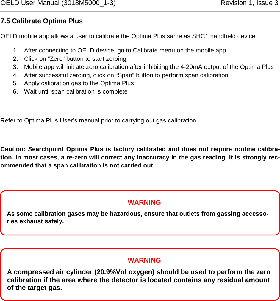 OELD User Manual (3018M5000_1-3)          Revision 1, Issue 3   7.5 Calibrate Optima Plus OELD mobile app allows a user to calibrate the Optima Plus same as SHC1 handheld device.  1. After connecting to OELD device, go to Calibrate menu on the mobile app 2. Click on “Zero” button to start zeroing 3. Mobile app will initiate zero calibration after inhibiting the 4-20mA output of the Optima Plus 4. After successful zeroing, click on “Span” button to perform span calibration 5. Apply calibration gas to the Optima Plus 6. Wait until span calibration is complete  Refer to Optima Plus User’s manual prior to carrying out gas calibration  Caution: Searchpoint Optima Plus is factory calibrated and does not require routine calibra-tion. In most cases, a re-zero will correct any inaccuracy in the gas reading. It is strongly rec-ommended that a span calibration is not carried out        WARNING A compressed air cylinder (20.9%Vol oxygen) should be used to perform the zero calibration if the area where the detector is located contains any residual amount of the target gas.  WARNING As some calibration gases may be hazardous, ensure that outlets from gassing accesso-ries exhaust safely. 