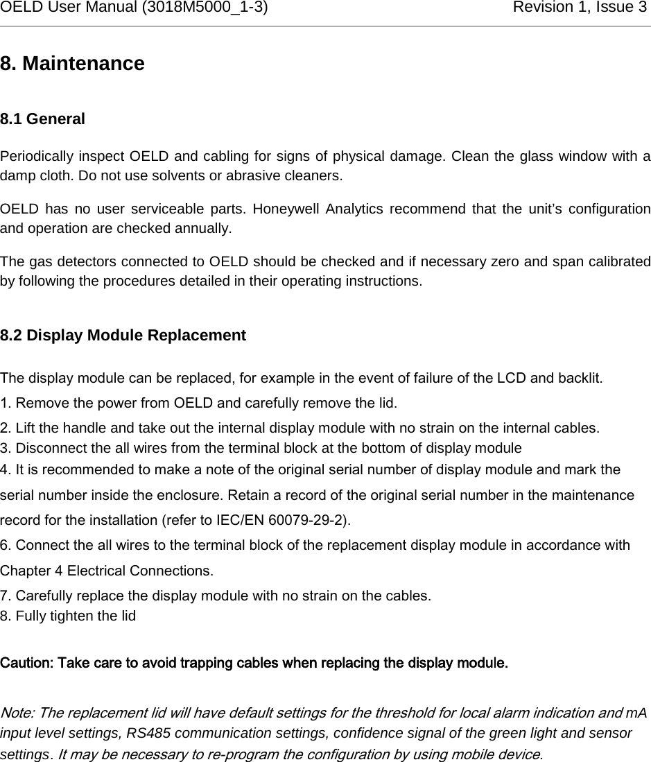 OELD User Manual (3018M5000_1-3)          Revision 1, Issue 3   8. Maintenance 8.1 General Periodically inspect OELD and cabling for signs of physical damage. Clean the glass window with a damp cloth. Do not use solvents or abrasive cleaners. OELD has no user serviceable parts. Honeywell Analytics recommend that the unit’s configuration and operation are checked annually. The gas detectors connected to OELD should be checked and if necessary zero and span calibrated by following the procedures detailed in their operating instructions. 8.2 Display Module Replacement The display module can be replaced, for example in the event of failure of the LCD and backlit. 1. Remove the power from OELD and carefully remove the lid.  2. Lift the handle and take out the internal display module with no strain on the internal cables. 3. Disconnect the all wires from the terminal block at the bottom of display module 4. It is recommended to make a note of the original serial number of display module and mark the serial number inside the enclosure. Retain a record of the original serial number in the maintenance record for the installation (refer to IEC/EN 60079-29-2). 6. Connect the all wires to the terminal block of the replacement display module in accordance with Chapter 4 Electrical Connections. 7. Carefully replace the display module with no strain on the cables. 8. Fully tighten the lid  Caution: Take care to avoid trapping cables when replacing the display module.  Note: The replacement lid will have default settings for the threshold for local alarm indication and mA input level settings, RS485 communication settings, confidence signal of the green light and sensor settings. It may be necessary to re-program the configuration by using mobile device.   