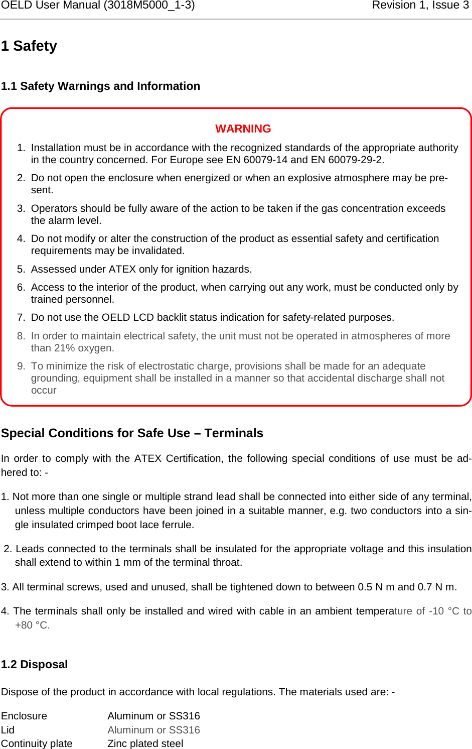 OELD User Manual (3018M5000_1-3)          Revision 1, Issue 3   1 Safety 1.1 Safety Warnings and Information              Special Conditions for Safe Use – Terminals In order to comply with the ATEX Certification, the following special conditions of use must be ad-hered to: - 1. Not more than one single or multiple strand lead shall be connected into either side of any terminal, unless multiple conductors have been joined in a suitable manner, e.g. two conductors into a sin-gle insulated crimped boot lace ferrule.  2. Leads connected to the terminals shall be insulated for the appropriate voltage and this insulation shall extend to within 1 mm of the terminal throat. 3. All terminal screws, used and unused, shall be tightened down to between 0.5 N m and 0.7 N m. 4. The terminals shall only be installed and wired with cable in an ambient temperature of -10 °C to +80 °C. 1.2 Disposal Dispose of the product in accordance with local regulations. The materials used are: - Enclosure     Aluminum or SS316 Lid       Aluminum or SS316 Continuity plate  Zinc plated steel WARNING 1. Installation must be in accordance with the recognized standards of the appropriate authority in the country concerned. For Europe see EN 60079-14 and EN 60079-29-2. 2. Do not open the enclosure when energized or when an explosive atmosphere may be pre-sent.  3. Operators should be fully aware of the action to be taken if the gas concentration exceeds the alarm level. 4. Do not modify or alter the construction of the product as essential safety and certification requirements may be invalidated. 5. Assessed under ATEX only for ignition hazards. 6. Access to the interior of the product, when carrying out any work, must be conducted only by trained personnel. 7. Do not use the OELD LCD backlit status indication for safety-related purposes. 8. In order to maintain electrical safety, the unit must not be operated in atmospheres of more than 21% oxygen. 9. To minimize the risk of electrostatic charge, provisions shall be made for an adequate grounding, equipment shall be installed in a manner so that accidental discharge shall not occur 