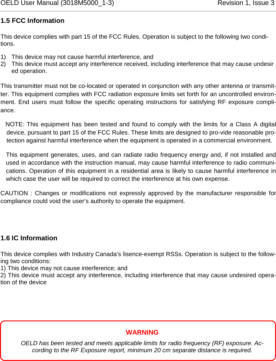 OELD User Manual (3018M5000_1-3)          Revision 1, Issue 3   1.5 FCC Information This device complies with part 15 of the FCC Rules. Operation is subject to the following two condi-tions. 1) This device may not cause harmful interference, and 2) This device must accept any interference received, including interference that may cause undesired operation.  This transmitter must not be co-located or operated in conjunction with any other antenna or transmit-ter. This equipment complies with FCC radiation exposure limits set forth for an uncontrolled environ-ment. End users must follow the specific operating instructions for satisfying RF exposure compli-ance.    NOTE: This equipment has been tested and found to comply with the limits for a Class A digital device, pursuant to part 15 of the FCC Rules. These limits are designed to pro-vide reasonable pro-tection against harmful interference when the equipment is operated in a commercial environment.  This equipment generates, uses, and can radiate radio frequency energy and, if not installed and used in accordance with the instruction manual, may cause harmful interference to radio communi-cations. Operation of this equipment in a residential area is likely to cause harmful interference in which case the user will be required to correct the interference at his own expense. CAUTION : Changes or modifications not expressly approved by the manufacturer responsible for compliance could void the user’s authority to operate the equipment.  1.6 IC Information This device complies with Industry Canada’s lisence-exempt RSSs. Operation is subject to the follow-ing two conditions: 1) This device may not cause interference; and 2) This device must accept any interference, including interference that may cause undesired opera-tion of the device       WARNING OELD has been tested and meets applicable limits for radio frequency (RF) exposure. Ac-cording to the RF Exposure report, minimum 20 cm separate distance is required. 