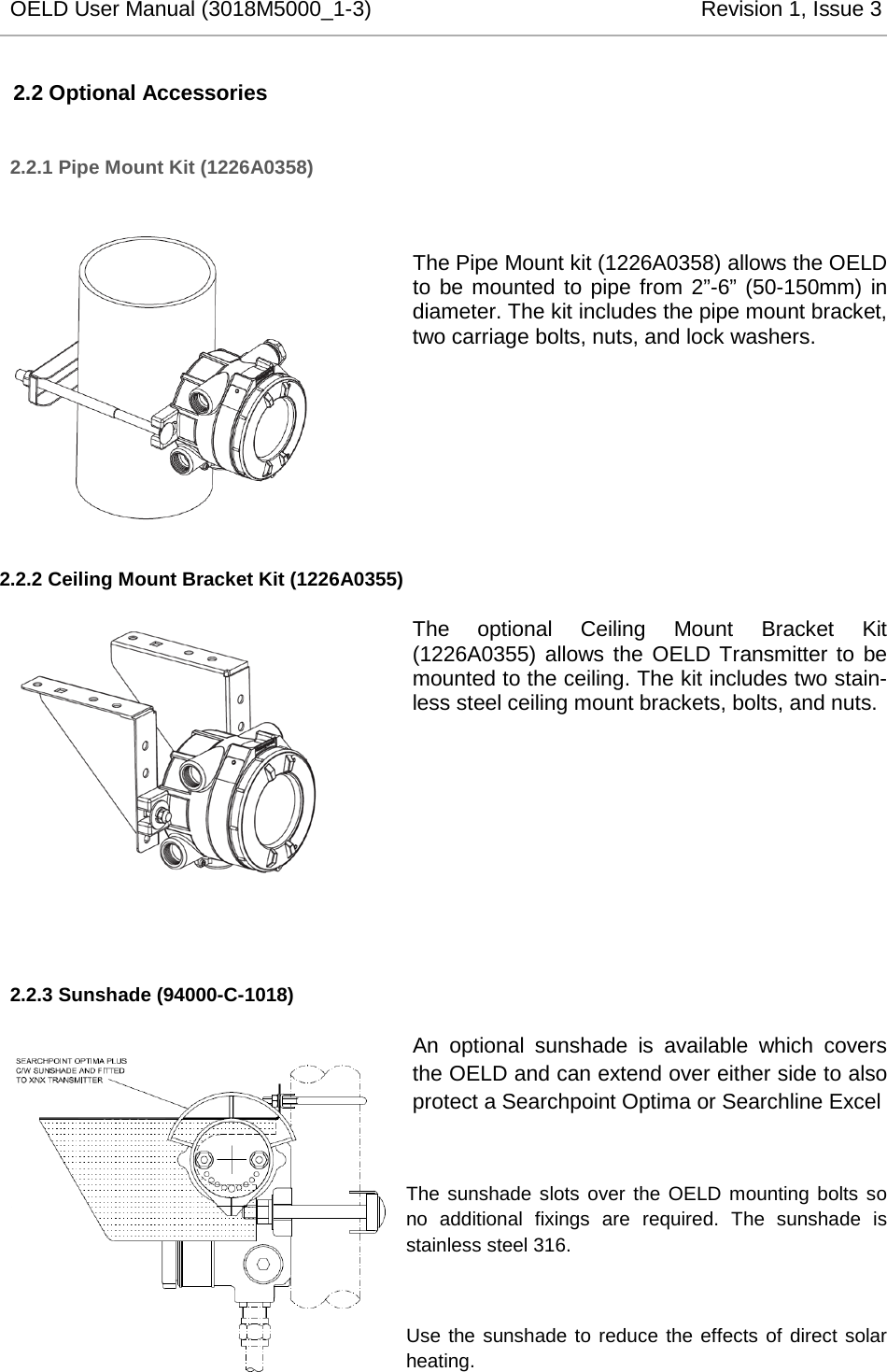 OELD User Manual (3018M5000_1-3)          Revision 1, Issue 3   2.2 Optional Accessories 2.2.1 Pipe Mount Kit (1226A0358)  The Pipe Mount kit (1226A0358) allows the OELD to be mounted to pipe from 2”-6” (50-150mm) in diameter. The kit includes the pipe mount bracket, two carriage bolts, nuts, and lock washers.        2.2.2 Ceiling Mount Bracket Kit (1226A0355) The optional Ceiling Mount Bracket Kit (1226A0355) allows the OELD Transmitter to be mounted to the ceiling. The kit includes two stain-less steel ceiling mount brackets, bolts, and nuts.          2.2.3 Sunshade (94000-C-1018) An  optional  sunshade is available which covers the OELD and can extend over either side to also protect a Searchpoint Optima or Searchline Excel  The sunshade slots over the OELD mounting bolts so no additional fixings are required. The sunshade is stainless steel 316.  Use the sunshade to reduce the effects of direct solar heating.     