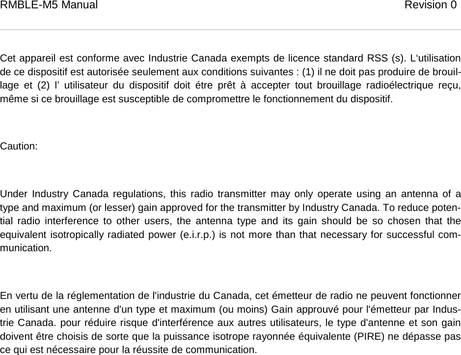 RMBLE-M5 Manual                              Revision 0    Cet appareil est conforme avec Industrie Canada exempts de licence standard RSS (s). L‘utilisation de ce dispositif est autorisée seulement aux conditions suivantes : (1) il ne doit pas produire de brouil-lage  et (2) l’ utilisateur du dispositif doit étre prêt à accepter tout brouillage radioélectrique reçu, même si ce brouillage est susceptible de compromettre le fonctionnement du dispositif.  Caution:   Under Industry Canada regulations, this radio transmitter may only operate using an antenna of a type and maximum (or lesser) gain approved for the transmitter by Industry Canada. To reduce poten-tial radio interference to other users, the antenna type and its gain should be so chosen that the equivalent isotropically radiated power (e.i.r.p.) is not more than that necessary for successful com-munication.   En vertu de la réglementation de l&apos;industrie du Canada, cet émetteur de radio ne peuvent fonctionner en utilisant une antenne d&apos;un type et maximum (ou moins) Gain approuvé pour l&apos;émetteur par Indus-trie Canada. pour réduire risque d&apos;interférence aux autres utilisateurs, le type d&apos;antenne et son gain doivent être choisis de sorte que la puissance isotrope rayonnée équivalente (PIRE) ne dépasse pas ce qui est nécessaire pour la réussite de communication.      