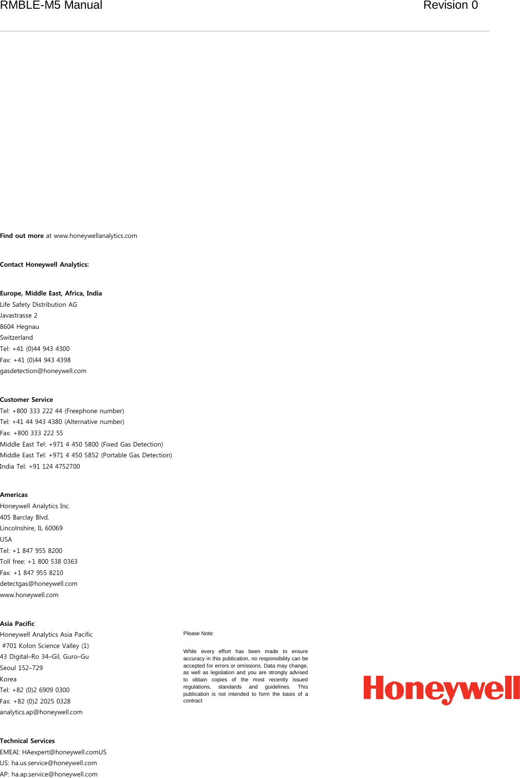 RMBLE-M5 Manual                              Revision 0                 Find out more at www.honeywellanalytics.com  Contact Honeywell Analytics:  Europe, Middle East, Africa, India Life Safety Distribution AG Javastrasse 2 8604 Hegnau Switzerland Tel: +41 (0)44 943 4300 Fax: +41 (0)44 943 4398 gasdetection@honeywell.com  Customer Service Tel: +800 333 222 44 (Freephone number) Tel: +41 44 943 4380 (Alternative number) Fax: +800 333 222 55 Middle East Tel: +971 4 450 5800 (Fixed Gas Detection) Middle East Tel: +971 4 450 5852 (Portable Gas Detection) India Tel: +91 124 4752700  Americas Honeywell Analytics Inc. 405 Barclay Blvd. Lincolnshire, IL 60069 USA Tel: +1 847 955 8200 Toll free: +1 800 538 0363 Fax: +1 847 955 8210 detectgas@honeywell.com www.honeywell.com  Asia Pacific Honeywell Analytics Asia Pacific  #701 Kolon Science Valley (1) 43 Digital–Ro 34–Gil, Guro–Gu Seoul 152–729 Korea Tel: +82 (0)2 6909 0300 Fax: +82 (0)2 2025 0328 analytics.ap@honeywell.com  Technical Services EMEAI: HAexpert@honeywell.comUS US: ha.us.service@honeywell.com AP: ha.ap.service@honeywell.com Please Note: While every effort has been made to ensure accuracy in this publication, no responsibility can be accepted for errors or omissions. Data may change, as well as legislation and you are strongly advised to obtain copies of the most recently issued regulations, standards and guidelines. This publication is not intended to form the basis of a contract 