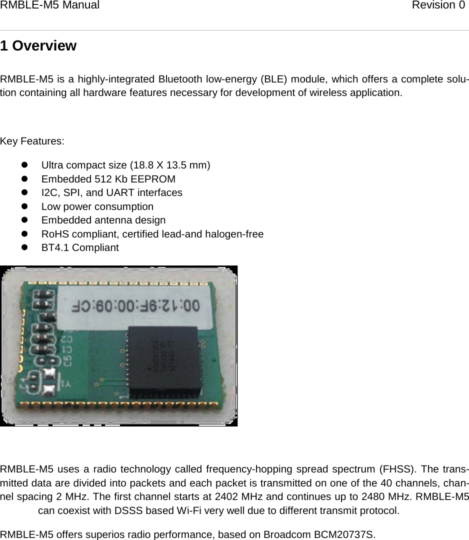 RMBLE-M5 Manual                              Revision 0   1 Overview RMBLE-M5 is a highly-integrated Bluetooth low-energy (BLE) module, which offers a complete solu-tion containing all hardware features necessary for development of wireless application.  Key Features:  Ultra compact size (18.8 X 13.5 mm)  Embedded 512 Kb EEPROM  I2C, SPI, and UART interfaces  Low power consumption  Embedded antenna design  RoHS compliant, certified lead-and halogen-free  BT4.1 Compliant   RMBLE-M5 uses a radio technology called frequency-hopping spread spectrum (FHSS). The trans-mitted data are divided into packets and each packet is transmitted on one of the 40 channels, chan-nel spacing 2 MHz. The first channel starts at 2402 MHz and continues up to 2480 MHz. RMBLE-M5   can coexist with DSSS based Wi-Fi very well due to different transmit protocol. RMBLE-M5 offers superios radio performance, based on Broadcom BCM20737S.   
