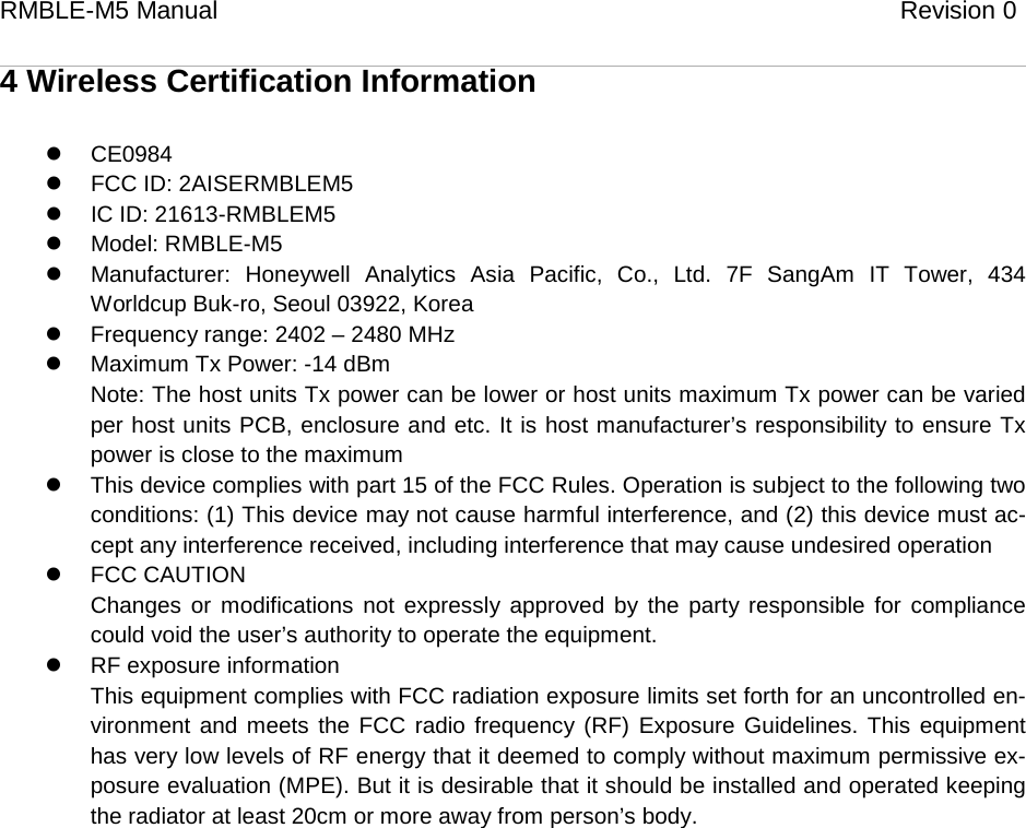 RMBLE-M5 Manual                              Revision 0   4 Wireless Certification Information  CE0984  FCC ID: 2AISERMBLEM5  IC ID: 21613-RMBLEM5  Model: RMBLE-M5  Manufacturer: Honeywell Analytics Asia Pacific, Co., Ltd. 7F SangAm IT Tower, 434 Worldcup Buk-ro, Seoul 03922, Korea  Frequency range: 2402 – 2480 MHz  Maximum Tx Power: -14 dBm Note: The host units Tx power can be lower or host units maximum Tx power can be varied per host units PCB, enclosure and etc. It is host manufacturer’s responsibility to ensure Tx power is close to the maximum  This device complies with part 15 of the FCC Rules. Operation is subject to the following two conditions: (1) This device may not cause harmful interference, and (2) this device must ac-cept any interference received, including interference that may cause undesired operation  FCC CAUTION Changes or modifications not expressly approved by the party responsible for compliance could void the user’s authority to operate the equipment.  RF exposure information This equipment complies with FCC radiation exposure limits set forth for an uncontrolled en-vironment and meets the FCC radio frequency (RF) Exposure Guidelines. This equipment has very low levels of RF energy that it deemed to comply without maximum permissive ex-posure evaluation (MPE). But it is desirable that it should be installed and operated keeping the radiator at least 20cm or more away from person’s body.        