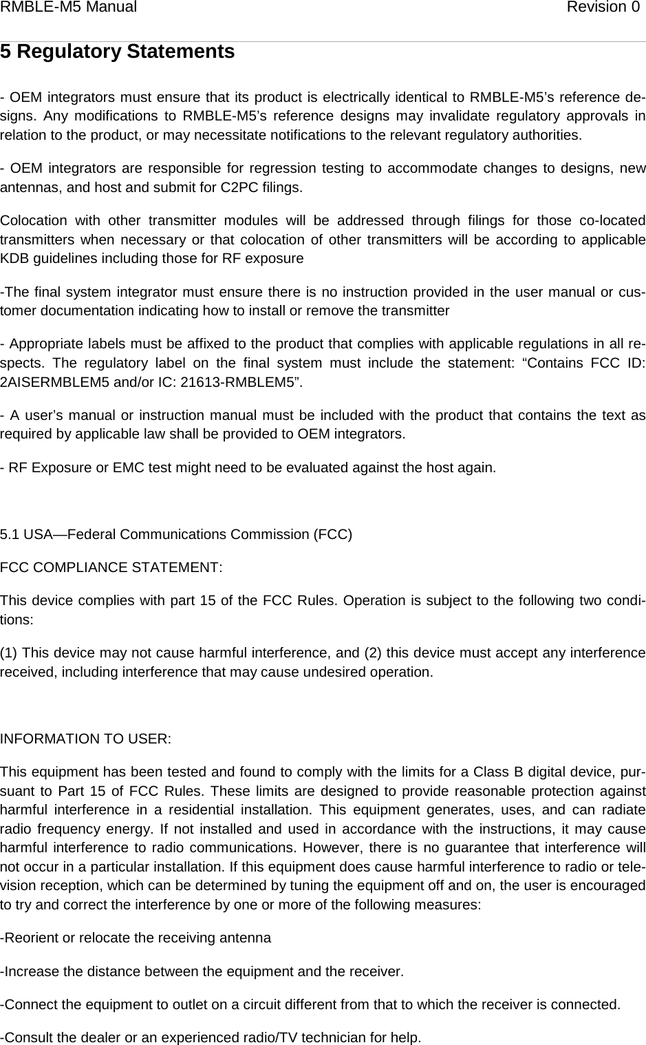 RMBLE-M5 Manual                              Revision 0   5 Regulatory Statements - OEM integrators must ensure that its product is electrically identical to RMBLE-M5’s reference de-signs. Any modifications to RMBLE-M5’s reference designs may invalidate regulatory approvals in relation to the product, or may necessitate notifications to the relevant regulatory authorities. - OEM integrators are responsible for regression testing to accommodate changes to designs, new antennas, and host and submit for C2PC filings.  Colocation with other transmitter modules will be addressed through filings for those co-located transmitters when necessary or that colocation of other transmitters will be according to applicable KDB guidelines including those for RF exposure -The final system integrator must ensure there is no instruction provided in the user manual or cus-tomer documentation indicating how to install or remove the transmitter - Appropriate labels must be affixed to the product that complies with applicable regulations in all re-spects. The regulatory label on the final system must include the statement: “Contains FCC ID: 2AISERMBLEM5 and/or IC: 21613-RMBLEM5”. - A user’s manual or instruction manual must be included with the product that contains the text as required by applicable law shall be provided to OEM integrators.  - RF Exposure or EMC test might need to be evaluated against the host again.  5.1 USA—Federal Communications Commission (FCC) FCC COMPLIANCE STATEMENT: This device complies with part 15 of the FCC Rules. Operation is subject to the following two condi-tions: (1) This device may not cause harmful interference, and (2) this device must accept any interference received, including interference that may cause undesired operation.  INFORMATION TO USER: This equipment has been tested and found to comply with the limits for a Class B digital device, pur-suant to Part 15 of FCC Rules. These limits are designed to provide reasonable protection against harmful interference in a residential installation. This equipment generates, uses, and can radiate radio frequency energy. If not installed and used in accordance with the instructions, it may cause harmful interference to radio communications. However, there is no guarantee that interference will not occur in a particular installation. If this equipment does cause harmful interference to radio or tele-vision reception, which can be determined by tuning the equipment off and on, the user is encouraged to try and correct the interference by one or more of the following measures: -Reorient or relocate the receiving antenna -Increase the distance between the equipment and the receiver. -Connect the equipment to outlet on a circuit different from that to which the receiver is connected. -Consult the dealer or an experienced radio/TV technician for help. 