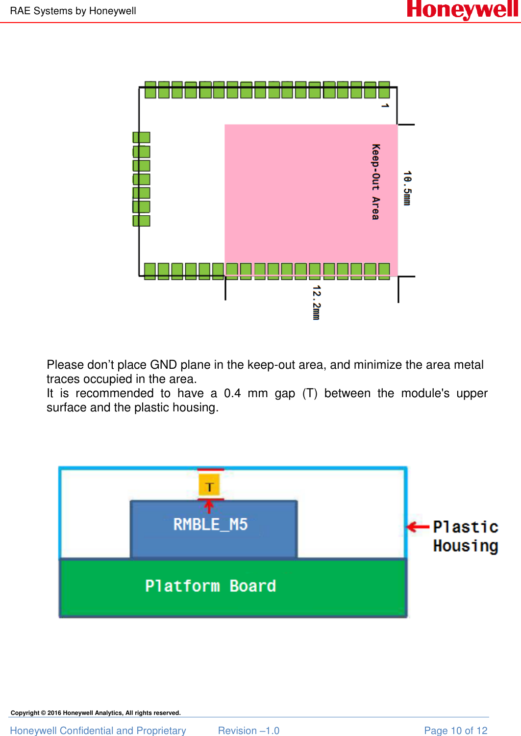 RAE Systems by Honeywell Honeywell Confidential and Proprietary  Revision –1.0  Page 10 of 12 Copyright © 2016 Honeywell Analytics, All rights reserved.  Please don’t place GND plane in the keep-out area, and minimize the area metal traces occupied in the area. It  is  recommended  to  have  a  0.4  mm  gap  (T)  between  the  module&apos;s  upper surface and the plastic housing.                                             