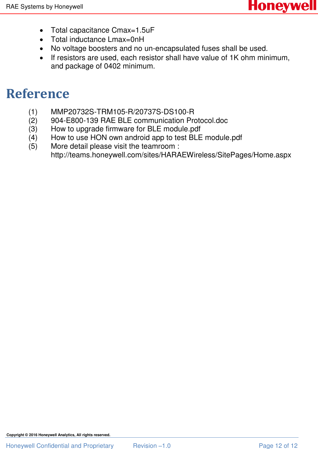 RAE Systems by Honeywell Honeywell Confidential and Proprietary  Revision –1.0  Page 12 of 12 Copyright © 2016 Honeywell Analytics, All rights reserved.   Total capacitance Cmax=1.5uF   Total inductance Lmax=0nH   No voltage boosters and no un-encapsulated fuses shall be used.   If resistors are used, each resistor shall have value of 1K ohm minimum, and package of 0402 minimum.  Reference (1)  MMP20732S-TRM105-R/20737S-DS100-R (2)  904-E800-139 RAE BLE communication Protocol.doc (3)  How to upgrade firmware for BLE module.pdf (4)  How to use HON own android app to test BLE module.pdf (5)  More detail please visit the teamroom : http://teams.honeywell.com/sites/HARAEWireless/SitePages/Home.aspx   