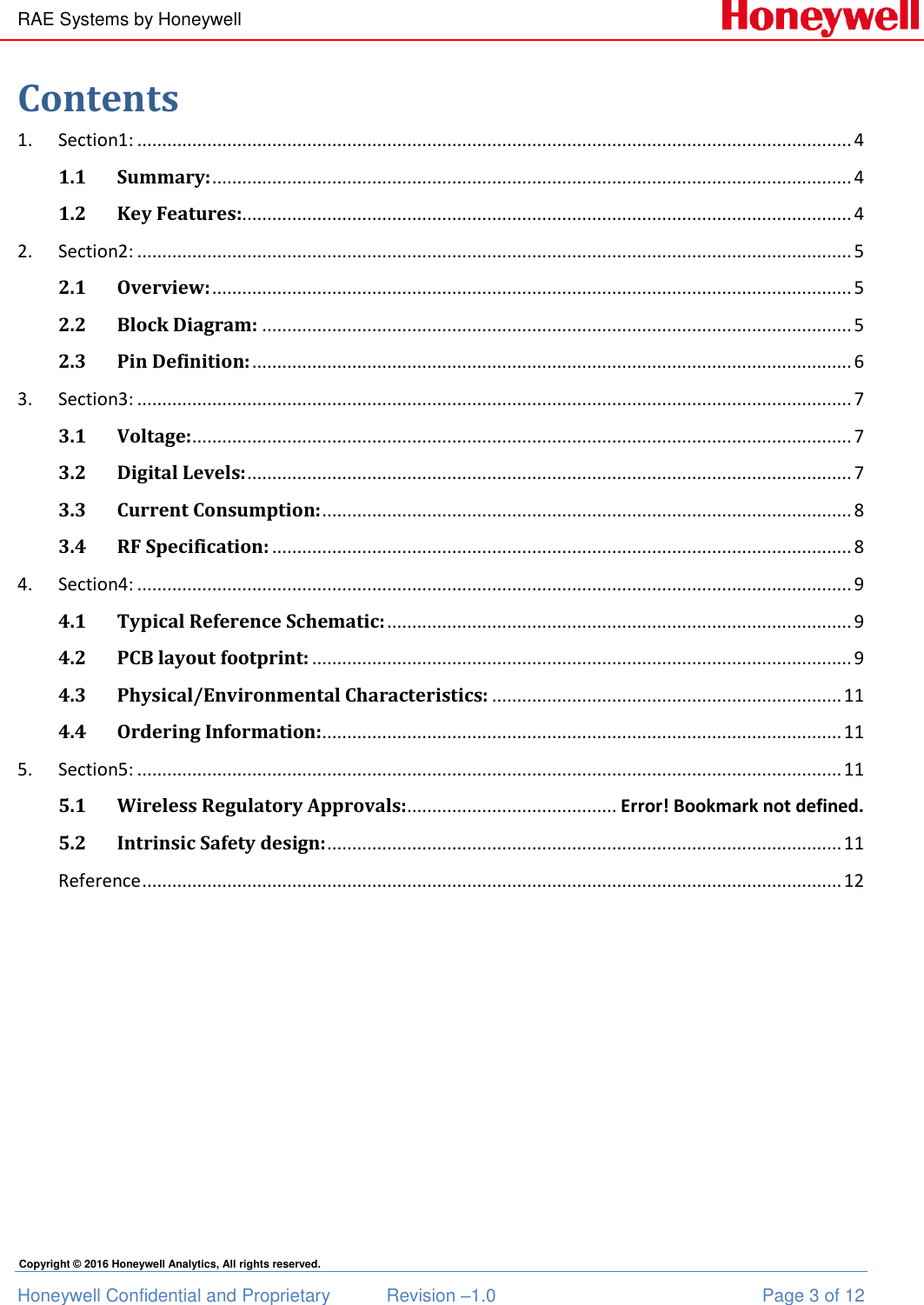 RAE Systems by Honeywell Honeywell Confidential and Proprietary  Revision –1.0  Page 3 of 12 Copyright © 2016 Honeywell Analytics, All rights reserved. Contents 1.  Section1: ............................................................................................................................................... 4 1.1 Summary: ................................................................................................................................ 4 1.2 Key Features:.......................................................................................................................... 4 2.  Section2: ............................................................................................................................................... 5 2.1 Overview: ................................................................................................................................ 5 2.2 Block Diagram: ...................................................................................................................... 5 2.3 Pin Definition: ........................................................................................................................ 6 3.  Section3: ............................................................................................................................................... 7 3.1 Voltage: .................................................................................................................................... 7 3.2 Digital Levels: ......................................................................................................................... 7 3.3 Current Consumption: .......................................................................................................... 8 3.4 RF Specification: .................................................................................................................... 8 4.  Section4: ............................................................................................................................................... 9 4.1 Typical Reference Schematic: ............................................................................................. 9 4.2 PCB layout footprint: ............................................................................................................ 9 4.3 Physical/Environmental Characteristics: ...................................................................... 11 4.4 Ordering Information: ........................................................................................................ 11 5.  Section5: ............................................................................................................................................. 11 5.1  Wireless Regulatory Approvals: .......................................... Error! Bookmark not defined. 5.2  Intrinsic Safety design: ....................................................................................................... 11 Reference ............................................................................................................................................ 12  