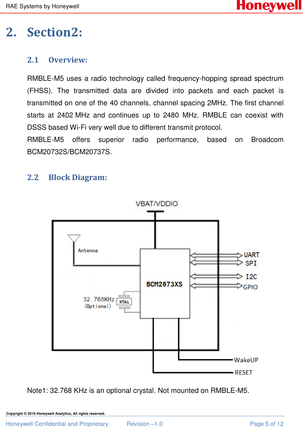 RAE Systems by Honeywell Honeywell Confidential and Proprietary  Revision –1.0  Page 5 of 12 Copyright © 2016 Honeywell Analytics, All rights reserved. 2. Section2: 2.1 Overview: RMBLE-M5 uses a radio technology called frequency-hopping spread spectrum (FHSS).  The  transmitted  data  are  divided  into  packets  and  each  packet  is transmitted on one of the 40 channels, channel spacing 2MHz. The first channel starts  at  2402 MHz  and  continues  up  to  2480  MHz.  RMBLE  can  coexist  with DSSS based Wi-Fi very well due to different transmit protocol. RMBLE-M5  offers  superior  radio  performance,  based  on  Broadcom BCM20732S/BCM20737S.  2.2 Block Diagram:  Note1: 32.768 KHz is an optional crystal. Not mounted on RMBLE-M5. 