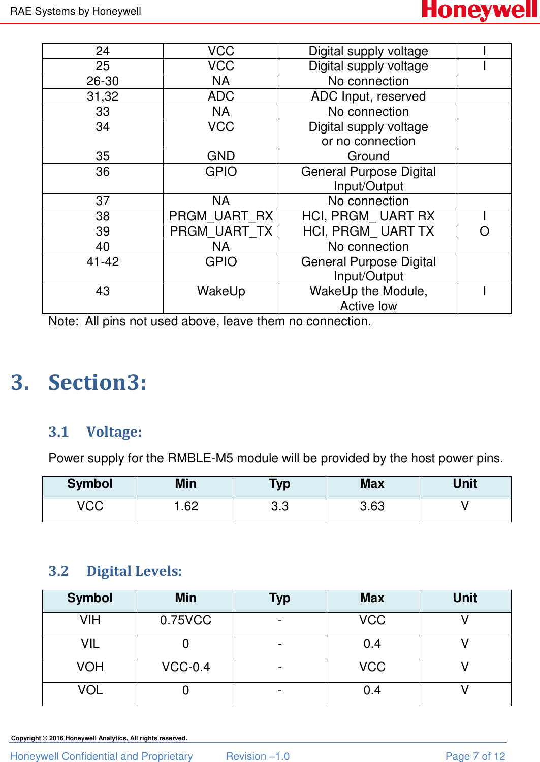 RAE Systems by Honeywell Honeywell Confidential and Proprietary  Revision –1.0  Page 7 of 12 Copyright © 2016 Honeywell Analytics, All rights reserved. 24 VCC Digital supply voltage I 25 VCC Digital supply voltage I 26-30 NA No connection  31,32 ADC ADC Input, reserved  33 NA No connection  34 VCC Digital supply voltage  or no connection  35 GND Ground  36 GPIO General Purpose Digital Input/Output  37 NA No connection  38 PRGM_UART_RX HCI, PRGM_ UART RX I 39 PRGM_UART_TX HCI, PRGM_ UART TX O 40 NA No connection  41-42 GPIO General Purpose Digital Input/Output  43 WakeUp WakeUp the Module, Active low I Note:  All pins not used above, leave them no connection. 3. Section3: 3.1 Voltage: Power supply for the RMBLE-M5 module will be provided by the host power pins. Symbol Min Typ Max Unit VCC 1.62 3.3 3.63 V  3.2 Digital Levels: Symbol Min Typ Max Unit VIH 0.75VCC - VCC V VIL 0 - 0.4 V VOH VCC-0.4 - VCC V VOL 0 - 0.4 V  