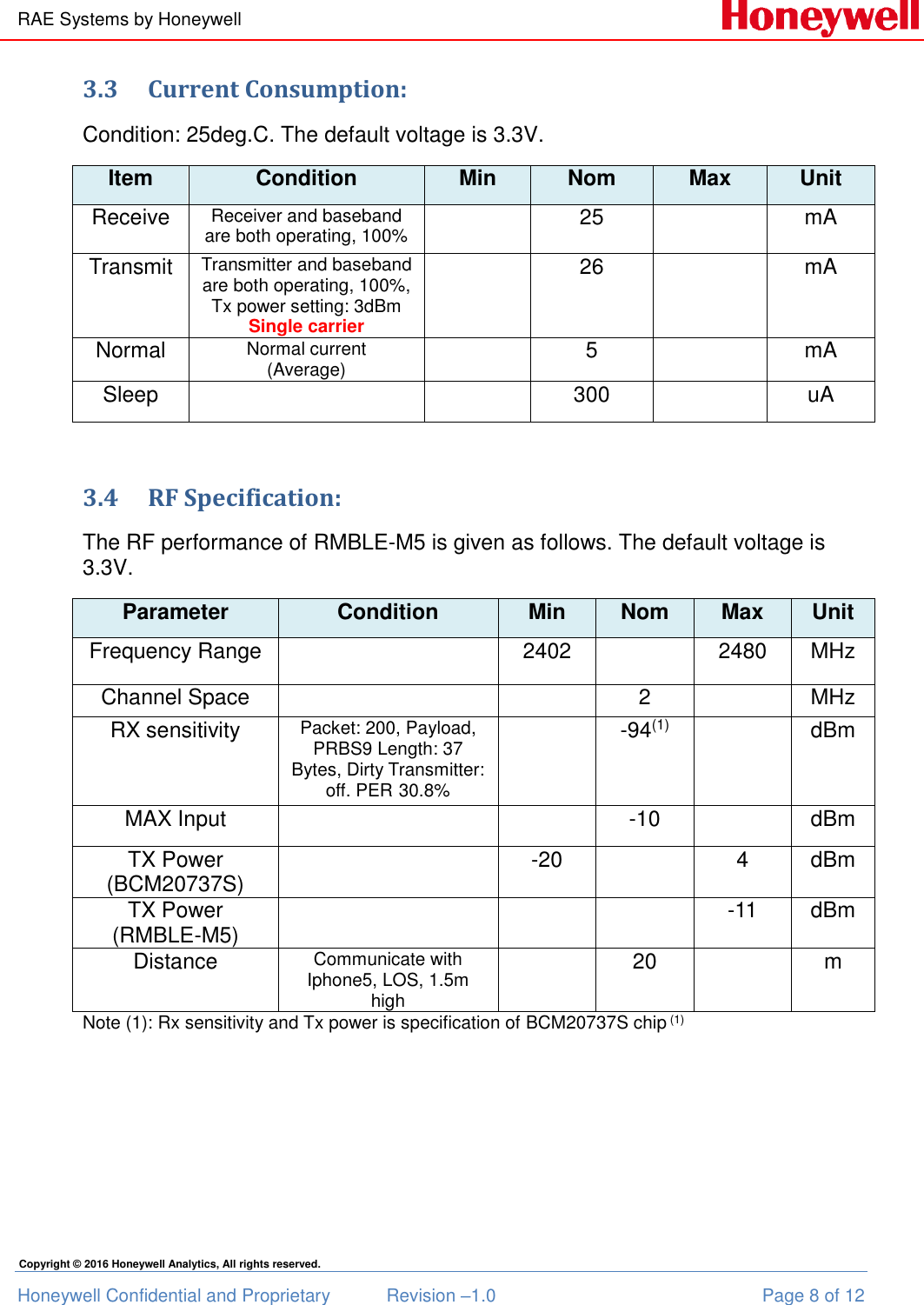 RAE Systems by Honeywell Honeywell Confidential and Proprietary  Revision –1.0  Page 8 of 12 Copyright © 2016 Honeywell Analytics, All rights reserved. 3.3 Current Consumption: Condition: 25deg.C. The default voltage is 3.3V. Item Condition Min Nom Max Unit Receive Receiver and baseband are both operating, 100%  25  mA Transmit Transmitter and baseband are both operating, 100%, Tx power setting: 3dBm Single carrier  26  mA Normal Normal current (Average)  5  mA Sleep   300  uA  3.4 RF Specification: The RF performance of RMBLE-M5 is given as follows. The default voltage is 3.3V. Parameter Condition Min Nom Max Unit Frequency Range  2402  2480 MHz Channel Space   2  MHz RX sensitivity Packet: 200, Payload, PRBS9 Length: 37 Bytes, Dirty Transmitter: off. PER 30.8%  -94(1)  dBm MAX Input   -10  dBm TX Power (BCM20737S)   -20  4 dBm TX Power (RMBLE-M5)    -11 dBm  Distance Communicate with Iphone5, LOS, 1.5m high  20  m Note (1): Rx sensitivity and Tx power is specification of BCM20737S chip (1)   