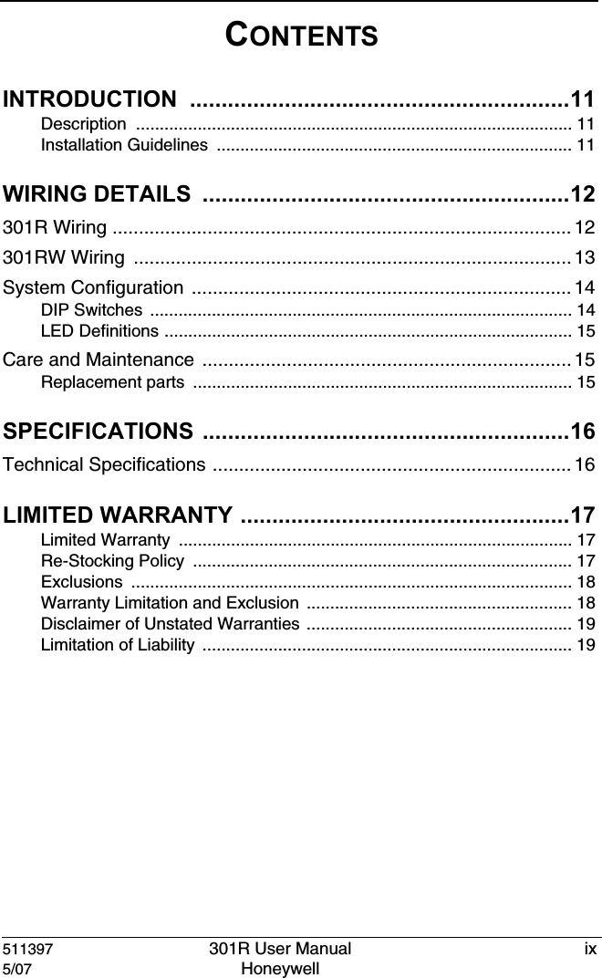 511397 301R User Manual ix5/07 Honeywell CONTENTSINTRODUCTION ............................................................11Description ............................................................................................ 11Installation Guidelines  ........................................................................... 11WIRING DETAILS  ..........................................................12301R Wiring ....................................................................................... 12301RW Wiring  ................................................................................... 13System Configuration ........................................................................14DIP Switches  ......................................................................................... 14LED Definitions ...................................................................................... 15Care and Maintenance ...................................................................... 15Replacement parts  ................................................................................ 15SPECIFICATIONS ..........................................................16Technical Specifications .................................................................... 16LIMITED WARRANTY ....................................................17Limited Warranty  ................................................................................... 17Re-Stocking Policy  ................................................................................ 17Exclusions ............................................................................................. 18Warranty Limitation and Exclusion  ........................................................ 18Disclaimer of Unstated Warranties ........................................................ 19Limitation of Liability  .............................................................................. 19