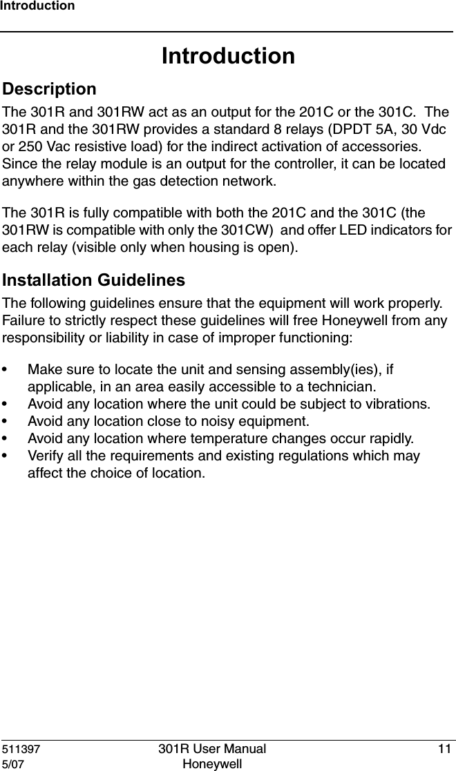 511397 301R User Manual 115/07 Honeywell IntroductionIntroductionDescriptionThe 301R and 301RW act as an output for the 201C or the 301C.  The 301R and the 301RW provides a standard 8 relays (DPDT 5A, 30 Vdc or 250 Vac resistive load) for the indirect activation of accessories.  Since the relay module is an output for the controller, it can be located anywhere within the gas detection network.The 301R is fully compatible with both the 201C and the 301C (the 301RW is compatible with only the 301CW)  and offer LED indicators for each relay (visible only when housing is open).Installation GuidelinesThe following guidelines ensure that the equipment will work properly.  Failure to strictly respect these guidelines will free Honeywell from any responsibility or liability in case of improper functioning:&bull; Make sure to locate the unit and sensing assembly(ies), if applicable, in an area easily accessible to a technician.&bull; Avoid any location where the unit could be subject to vibrations.&bull; Avoid any location close to noisy equipment.&bull; Avoid any location where temperature changes occur rapidly.&bull; Verify all the requirements and existing regulations which may affect the choice of location.