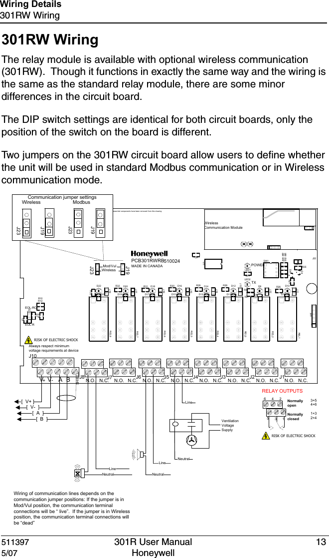 511397 301R User Manual 135/07 Honeywell Wiring Details301RW Wiring301RW WiringThe relay module is available with optional wireless communication (301RW).  Though it functions in exactly the same way and the wiring is the same as the standard relay module, there are some minor differences in the circuit board.The DIP switch settings are identical for both circuit boards, only the position of the switch on the board is different.Two jumpers on the 301RW circuit board allow users to define whether the unit will be used in standard Modbus communication or in Wireless communication mode.Mod/VulWirelessPOWER1EOL-REOL-RCBA N.O. N.O. N.O. N.O. N.O. N.O. N.O. N.O. N.C.N.C.N.C.N.C.N.C.N.C.N.C.N.C.PCB301RWRBMADE IN CANADASHIELDTX510024VV+-R20U5SW1R7R5R21R19R18R17R16R14R12R10LED1J9J20D6D4LED2C9C5D10D11D12D13D14D15D16D17D18D19D20D21D22D7D8D9J11J12J13J14J15J16J17J18R26R27R28R29R30R31R32R33REL1REL2REL3REL4REL5REL6REL7REL8J21R35J19J22J23Wireless Communication ModuleNon-essenti al components have been removed  from this drawing[  V+ ][  V-  ][  A  ][  B  ] Ventilation Voltage SupplyNeutralLineLineNeutralNeutralLineAlways respect minimum voltage requirements at deviceWiring of communication lines depends on the communication jumper positions: If the jumper is in Mod/Vul position, the communication terminal connections will be &ldquo; live&rdquo;.  If the jumper is in Wireless position, the communication terminal connections will be &ldquo;dead&rdquo;RELAY OUTPUTS 3+54+61+32+4Normally openNormally closed531642RISK OF ELECTRIC SHOCKRISK OF ELECTRIC SHOCKWireless ModbusCommunication jumper settingsJ10J7 J6 J5 J4 J3 J2 J1J8J23J23J19J19