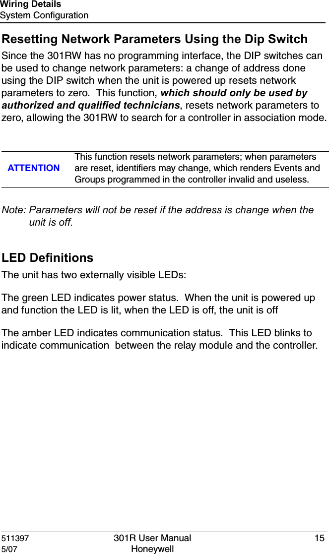 511397 301R User Manual 155/07 Honeywell Wiring DetailsSystem ConfigurationResetting Network Parameters Using the Dip SwitchSince the 301RW has no programming interface, the DIP switches can be used to change network parameters: a change of address done using the DIP switch when the unit is powered up resets network parameters to zero.  This function, which should only be used by authorized and qualified technicians, resets network parameters to zero, allowing the 301RW to search for a controller in association mode.Note: Parameters will not be reset if the address is change when the unit is off.LED DefinitionsThe unit has two externally visible LEDs:The green LED indicates power status.  When the unit is powered up and function the LED is lit, when the LED is off, the unit is offThe amber LED indicates communication status.  This LED blinks to indicate communication  between the relay module and the controller.ATTENTIONThis function resets network parameters; when parameters are reset, identifiers may change, which renders Events and Groups programmed in the controller invalid and useless.