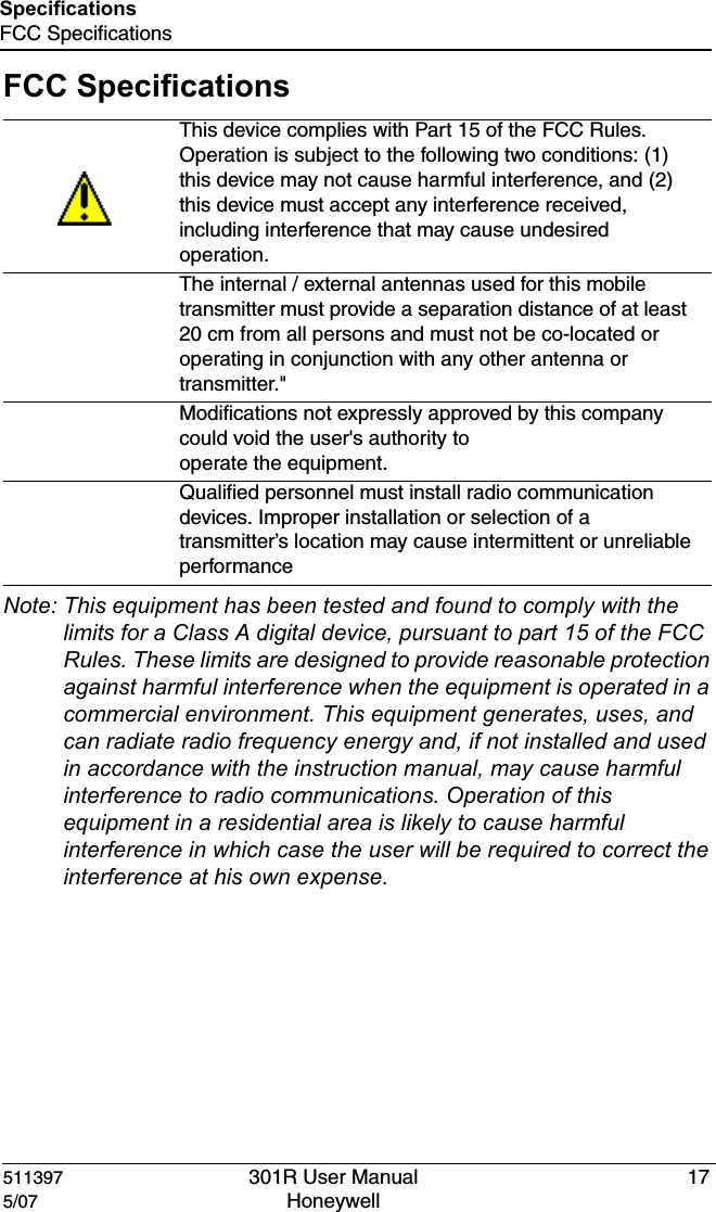 511397 301R User Manual 175/07 Honeywell SpecificationsFCC SpecificationsFCC SpecificationsNote: This equipment has been tested and found to comply with the limits for a Class A digital device, pursuant to part 15 of the FCC Rules. These limits are designed to provide reasonable protection against harmful interference when the equipment is operated in a commercial environment. This equipment generates, uses, and can radiate radio frequency energy and, if not installed and used in accordance with the instruction manual, may cause harmful interference to radio communications. Operation of this equipment in a residential area is likely to cause harmful interference in which case the user will be required to correct the interference at his own expense.This device complies with Part 15 of the FCC Rules. Operation is subject to the following two conditions: (1) this device may not cause harmful interference, and (2) this device must accept any interference received, including interference that may cause undesired operation.The internal / external antennas used for this mobile transmitter must provide a separation distance of at least  20 cm from all persons and must not be co-located or operating in conjunction with any other antenna or transmitter."Modifications not expressly approved by this company could void the user's authority tooperate the equipment.Qualified personnel must install radio communication devices. Improper installation or selection of a transmitter&rsquo;s location may cause intermittent or unreliable performance