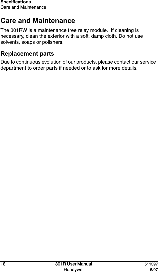 18   301R User Manual  511397Honeywell  5/07SpecificationsCare and MaintenanceCare and MaintenanceThe 301RW is a maintenance free relay module.  If cleaning is necessary, clean the exterior with a soft, damp cloth. Do not use solvents, soaps or polishers.Replacement partsDue to continuous evolution of our products, please contact our service  department to order parts if needed or to ask for more details.