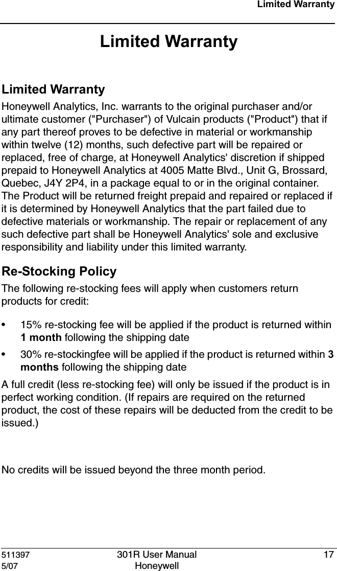 511397 301R User Manual 175/07 Honeywell Limited WarrantyLimited WarrantyLimited WarrantyHoneywell Analytics, Inc. warrants to the original purchaser and/or ultimate customer ("Purchaser") of Vulcain products ("Product") that if any part thereof proves to be defective in material or workmanship within twelve (12) months, such defective part will be repaired or replaced, free of charge, at Honeywell Analytics' discretion if shipped prepaid to Honeywell Analytics at 4005 Matte Blvd., Unit G, Brossard, Quebec, J4Y 2P4, in a package equal to or in the original container. The Product will be returned freight prepaid and repaired or replaced if it is determined by Honeywell Analytics that the part failed due to defective materials or workmanship. The repair or replacement of any such defective part shall be Honeywell Analytics' sole and exclusive responsibility and liability under this limited warranty.Re-Stocking PolicyThe following re-stocking fees will apply when customers return products for credit:&bull; 15% re-stocking fee will be applied if the product is returned within 1 month following the shipping date&bull; 30% re-stockingfee will be applied if the product is returned within 3 months following the shipping dateA full credit (less re-stocking fee) will only be issued if the product is in perfect working condition. (If repairs are required on the returned product, the cost of these repairs will be deducted from the credit to be issued.)No credits will be issued beyond the three month period.