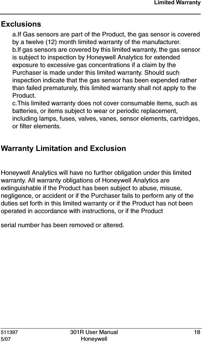 511397 301R User Manual 185/07 Honeywell Limited WarrantyExclusionsa.If Gas sensors are part of the Product, the gas sensor is covered by a twelve (12) month limited warranty of the manufacturer.b.If gas sensors are covered by this limited warranty, the gas sensor is subject to inspection by Honeywell Analytics for extended exposure to excessive gas concentrations if a claim by the Purchaser is made under this limited warranty. Should such inspection indicate that the gas sensor has been expended rather than failed prematurely, this limited warranty shall not apply to the Product.c.This limited warranty does not cover consumable items, such as batteries, or items subject to wear or periodic replacement, including lamps, fuses, valves, vanes, sensor elements, cartridges, or filter elements.Warranty Limitation and Exclusion Honeywell Analytics will have no further obligation under this limited warranty. All warranty obligations of Honeywell Analytics are extinguishable if the Product has been subject to abuse, misuse, negligence, or accident or if the Purchaser fails to perform any of the duties set forth in this limited warranty or if the Product has not been operated in accordance with instructions, or if the Product serial number has been removed or altered.