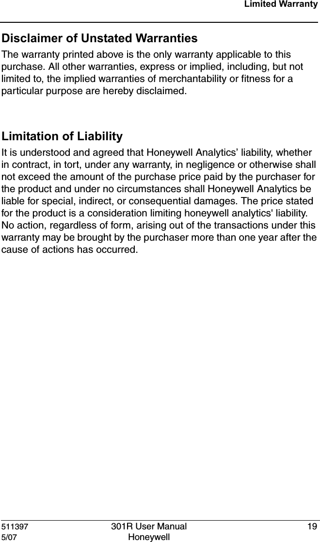 511397 301R User Manual 195/07 Honeywell Limited WarrantyDisclaimer of Unstated Warranties The warranty printed above is the only warranty applicable to this purchase. All other warranties, express or implied, including, but not limited to, the implied warranties of merchantability or fitness for a particular purpose are hereby disclaimed.Limitation of Liability It is understood and agreed that Honeywell Analytics&rsquo; liability, whether in contract, in tort, under any warranty, in negligence or otherwise shall not exceed the amount of the purchase price paid by the purchaser for the product and under no circumstances shall Honeywell Analytics be liable for special, indirect, or consequential damages. The price stated for the product is a consideration limiting honeywell analytics' liability. No action, regardless of form, arising out of the transactions under this warranty may be brought by the purchaser more than one year after the cause of actions has occurred. 
