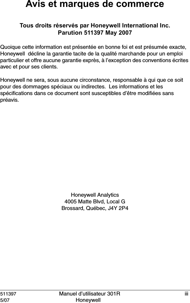 511397   Manuel d&rsquo;utilisateur 301R iii5/07 Honeywell Avis et marques de commerceTous droits r&eacute;serv&eacute;s par Honeywell International Inc. Parution 511397 May 2007Quoique cette information est pr&eacute;sent&eacute;e en bonne foi et est pr&eacute;sum&eacute;e exacte, Honeywell  d&eacute;cline la garantie tacite de la qualit&eacute; marchande pour un emploi particulier et offre aucune garantie expr&egrave;s, &agrave; l&rsquo;exception des conventions &eacute;crites avec et pour ses clients.Honeywell ne sera, sous aucune circonstance, responsable &agrave; qui que ce soit pour des dommages sp&eacute;ciaux ou indirectes.  Les informations et les sp&eacute;cifications dans ce document sont susceptibles d&rsquo;&ecirc;tre modifi&eacute;es sans pr&eacute;avis.Honeywell Analytics 4005 Matte Blvd, Local GBrossard, Qu&eacute;bec, J4Y 2P4