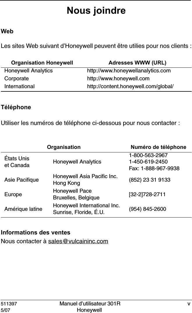 511397   Manuel d&rsquo;utilisateur 301R  v5/07 Honeywell Nous joindreWebLes sites Web suivant d&rsquo;Honeywell peuvent &ecirc;tre utilies pour nos clients :T&eacute;l&eacute;phoneUtiliser les num&eacute;ros de t&eacute;l&eacute;phone ci-dessous pour nous contacter :Informations des ventesNous contacter &agrave; sales@vulcaininc.comOrganisation Honeywell Adresses WWW (URL)Honeywell Analytics http://www.honeywellanalytics.comCorporate http://www.honeywell.comInternational http://content.honeywell.com/global/ Organisation Num&eacute;ro de t&eacute;l&eacute;phone&Eacute;tats Uniset Canada Honeywell Analytics1-800-563-29671-450-619-2450Fax: 1-888-967-9938Asie Pacifique Honeywell Asia Pacific Inc.Hong Kong (852) 23 31 9133Europe Honeywell PaceBruxelles, Belgique [32-2]728-2711Am&eacute;rique latine Honeywell International Inc.Sunrise, Floride, &Eacute;.U. (954) 845-2600