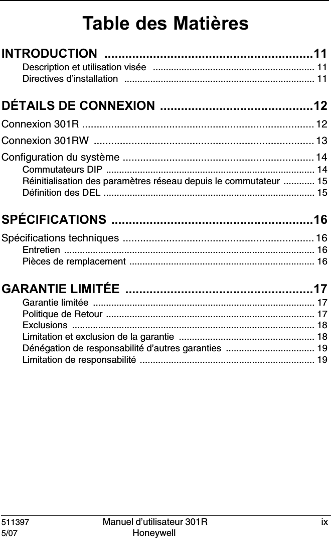 511397   Manuel d&rsquo;utilisateur 301R  ix5/07 Honeywell Table des Mati&egrave;resINTRODUCTION ............................................................11Description et utilisation vis&eacute;e  .............................................................. 11Directives d&rsquo;installation  ......................................................................... 11D&Eacute;TAILS DE CONNEXION ............................................12Connexion 301R ................................................................................ 12Connexion 301RW  ............................................................................ 13Configuration du syst&egrave;me .................................................................. 14Commutateurs DIP ................................................................................ 14R&eacute;initialisation des param&egrave;tres r&eacute;seau depuis le commutateur ............ 15D&eacute;finition des DEL ................................................................................. 15SP&Eacute;CIFICATIONS ..........................................................16Sp&eacute;cifications techniques .................................................................. 16Entretien ................................................................................................ 16Pi&egrave;ces de remplacement ....................................................................... 16GARANTIE LIMIT&Eacute;E  ......................................................17Garantie limit&eacute;e  ..................................................................................... 17Politique de Retour ................................................................................ 17Exclusions ............................................................................................. 18Limitation et exclusion de la garantie .................................................... 18D&eacute;n&eacute;gation de responsabilit&eacute; d&rsquo;autres garanties .................................. 19Limitation de responsabilit&eacute; ................................................................... 19