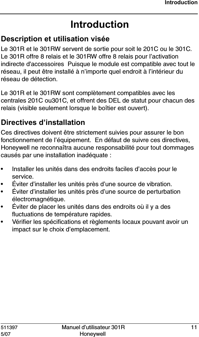 511397   Manuel d&rsquo;utilisateur 301R  115/07 Honeywell IntroductionIntroductionDescription et utilisation vis&eacute;e Le 301R et le 301RW servent de sortie pour soit le 201C ou le 301C.  Le 301R offre 8 relais et le 301RW offre 8 relais pour l&rsquo;activation indirecte d'accessoires  Puisque le module est compatible avec tout le r&eacute;seau, il peut &ecirc;tre install&eacute; &agrave; n&rsquo;importe quel endroit &agrave; l&rsquo;int&eacute;rieur du r&eacute;seau de d&eacute;tection.Le 301R et le 301RW sont compl&egrave;tement compatibles avec les centrales 201C ou301C, et offrent des DEL de statut pour chacun des relais (visible seulement lorsque le bo&icirc;tier est ouvert).Directives d&rsquo;installation Ces directives doivent &ecirc;tre strictement suivies pour assurer le bon fonctionnement de l&rsquo;&eacute;quipement.  En d&eacute;faut de suivre ces directives, Honeywell ne reconna&icirc;tra aucune responsabilit&eacute; pour tout dommages caus&eacute;s par une installation inad&eacute;quate : &bull; Installer les unit&eacute;s dans des endroits faciles d&rsquo;acc&egrave;s pour le service. &bull; &Eacute;viter d&rsquo;installer les unit&eacute;s pr&egrave;s d&rsquo;une source de vibration. &bull; &Eacute;viter d&rsquo;installer les unit&eacute;s pr&egrave;s d&rsquo;une source de perturbation &eacute;lectromagn&eacute;tique. &bull; &Eacute;viter de placer les unit&eacute;s dans des endroits o&ugrave; il y a des fluctuations de temp&eacute;rature rapides. &bull; V&eacute;rifier les sp&eacute;cifications et r&egrave;glements locaux pouvant avoir un impact sur le choix d&rsquo;emplacement. 