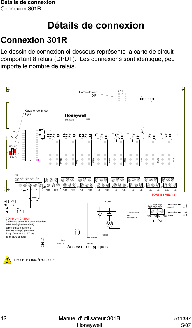 12   Manuel d&rsquo;utilisateur 301R 511397Honeywell  5/07D&eacute;tails de connexionConnexion 301RD&eacute;tails de connexionConnexion 301RLe dessin de connexion ci-dessous repr&eacute;sente la carte de circuit comportant 8 relais (DPDT).  Les connexions sont identique, peu importe le nombre de relais.[  V+ ][  V-  ][  A  ][  B  ]EOL-REOL-RCBAN.O. N.O. N.O. N.O. N.O. N.O. N.O. N.O. N.C.N.C.N.C.N.C.N.C.N.C.N.C.N.C.PCB301RR5MADE IN CANADASHIELDTX1508862VVIN24V+-500 (mil)500 (mil)SW1R7R14R13R12R10J9J20D3C8C7C5C10D10D11D12D13D14D15D16D17D18D19D20D21D22D7D8D9J11J12J13J14J15J16J17J18R26R27R28R29R30R31R32R33REL1REL2REL3REL4REL5REL6REL7REL8U2Alimentation de ventilationNeutreLigneLigneNeutreNeutreLigneAccessoires typiquesSORTIES RELAIS3+54+61+32+4Normalement ouvertNormalement ferm&eacute;Commutateur DIPCavalier de fin de ligneCOMMUNICATION Calibre de c&acirc;ble de Communication: 2-24 AWG (Belden 9841)c&acirc;ble torsad&eacute; et blind&eacute;600 m (2000 pi) par canalT-tap: 20 m (65 pi) / T-tap40 m (130 pi) total        N.O. COMM N.C.RISQUE DE CHOC &Eacute;LECTRIQUEJ10J7 J6 J5 J4 J3 J2 J1J8