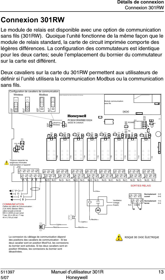 511397   Manuel d&rsquo;utilisateur 301R  135/07 Honeywell D&eacute;tails de connexionConnexion 301RWConnexion 301RWLe module de relais est disponible avec une option de communication sans fils (301RW).  Quoique l&rsquo;unit&eacute; fonctionne de la m&ecirc;me fa&ccedil;on que le module de relais standard, la carte de circuit imprim&eacute;e comporte des l&eacute;g&egrave;res diff&eacute;rences. La configuration des commutateurs est identique pour les deux cartes; seule l&rsquo;emplacement du bornier du commutateur sur la carte est diff&eacute;rent.Deux cavaliers sur la carte du 301RW permettent aux utilisateurs de d&eacute;finir si l&rsquo;unit&eacute; utilisera la communication Modbus ou la communication sans fils.Mod/VulWirelessPOWER1EOL-REOL-RCBA N.O. N.O. N.O. N.O. N.O. N.O. N.O. N.O. N.C.N.C.N.C.N.C.N.C.N.C.N.C.N.C.PCB301RWRBMADE IN CANADASHIELDTX510024VV+-R20U5SW1R7R5R21R19R18R17R16R14R12R10LED1J9J20D6D4LED2C9C5D10D11D12D13D14D15D16D17D18D19D20D21D22D7D8D9J11J12J13J14J15J16J17J18R26R27R28R29R30R31R32R33REL1REL2REL3REL4REL5REL6REL7REL8J21R35J19J22J23Module communication sans filsNon-essentia l components have been removed fr om this drawing[  V+ ][  V-  ][  A  ][  B  ] Ventilation Voltage SupplyNeutreLigneLigneNeutreNeutreLineLa connexion du c&acirc;blage de communication d&eacute;pend des positions des cavaliers de communication : Si les deux cavalier sont en position Mod/Vul, les connexions du bornier sont activ&eacute;es. Si les deux cavaliers sont en position Wireless, les connexions du bornier sont d&eacute;sactiv&eacute;es.Calibre de c&acirc;ble de Communication: 2-24 AWG (Belden 9841)c&acirc;ble torsad&eacute; et blind&eacute;600 m (2000 pi) par canalT-tap: 20 m (65 pi) / T-tap40 m (130 pi) total        COMMUNICATION SORTIES RELAIS3+54+61+32+4Normalement ouvertNormalement ferm&eacute;N.O. COMMRISQUE DE CHOC &Eacute;LECTRIQUEToujours respecter les exigences minimales d&rsquo;alimentation &agrave; l&rsquo;appareilWireless ModbusConfiguration de cavaliers de communicationJ10J7 J6 J5 J4 J3 J2 J1J8J23J23J19J19