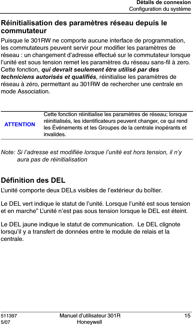 511397   Manuel d&rsquo;utilisateur 301R  155/07 Honeywell D&eacute;tails de connexionConfiguration du syst&egrave;meR&eacute;initialisation des param&egrave;tres r&eacute;seau depuis le commutateurPuisque le 301RW ne comporte aucune interface de programmation, les commutateurs peuvent servir pour modifier les param&egrave;tres de r&eacute;seau : un changement d&rsquo;adresse effectu&eacute; sur le commutateur lorsque l&rsquo;unit&eacute; est sous tension remet les param&egrave;tres du r&eacute;seau sans-fil &agrave; zero. Cette fonction, qui devrait seulement &ecirc;tre utilis&eacute; par des techniciens autoris&eacute;s et qualifi&eacute;s, r&eacute;initialise les param&egrave;tres de r&eacute;seau &agrave; z&eacute;ro, permettant au 301RW de rechercher une centrale en mode Association.Note: Si l&rsquo;adresse est modifi&eacute;e lorsque l&rsquo;unit&eacute; est hors tension, il n&rsquo;y aura pas de r&eacute;initialisation D&eacute;finition des DELL&rsquo;unit&eacute; comporte deux DELs visibles de l&rsquo;ext&eacute;rieur du bo&icirc;tier.Le DEL vert indique le statut de l&rsquo;unit&eacute;. Lorsque l&rsquo;unit&eacute; est sous tension et en marche&rdquo; L&rsquo;unit&eacute; n&rsquo;est pas sous tension lorsque le DEL est &eacute;teint.Le DEL jaune indique le statut de communication.  Le DEL clignote lorsqu&rsquo;il y a transfert de donn&eacute;es entre le module de relais et la centrale. ATTENTIONCette fonction r&eacute;initialise les param&egrave;tres de r&eacute;seau; lorsque r&eacute;initialis&eacute;s, les identificateurs peuvent changer, ce qui rend les &Eacute;v&eacute;nements et les Groupes de la centrale inop&eacute;rants et invalides.
