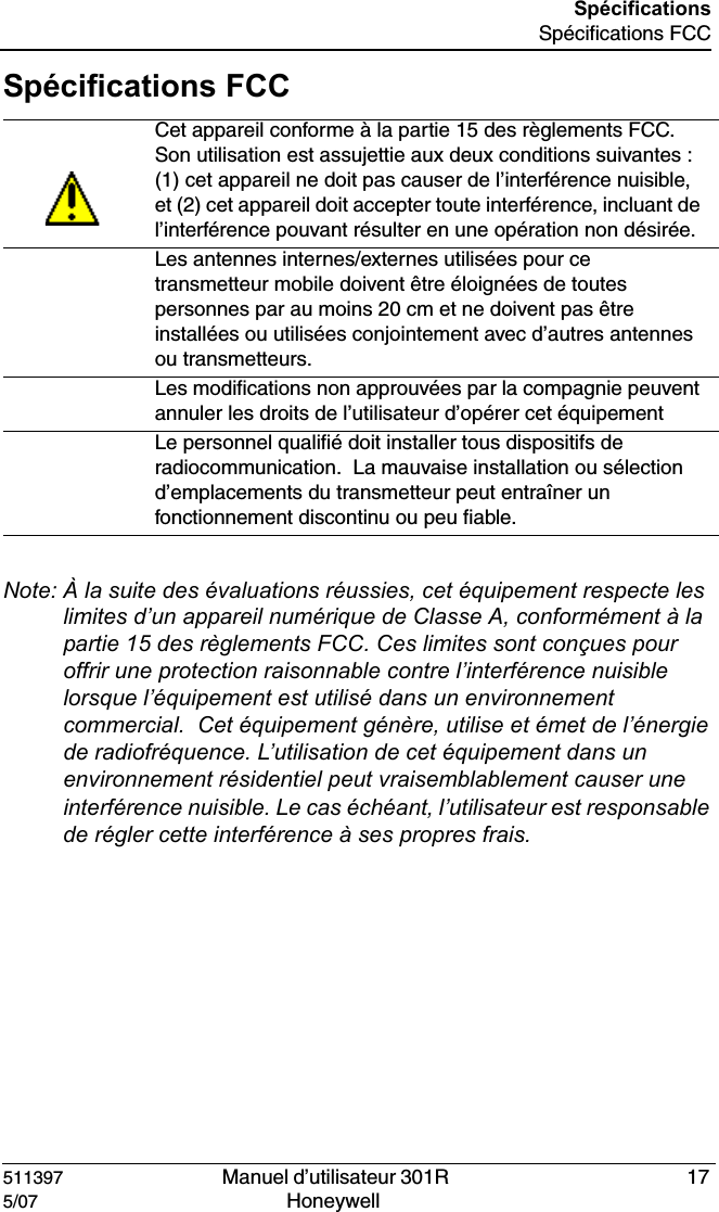 511397   Manuel d&rsquo;utilisateur 301R  175/07 Honeywell Sp&eacute;cificationsSp&eacute;cifications FCCSp&eacute;cifications FCCNote: &Agrave; la suite des &eacute;valuations r&eacute;ussies, cet &eacute;quipement respecte les limites d&rsquo;un appareil num&eacute;rique de Classe A, conform&eacute;ment &agrave; la partie 15 des r&egrave;glements FCC. Ces limites sont con&ccedil;ues pour offrir une protection raisonnable contre l&rsquo;interf&eacute;rence nuisible lorsque l&rsquo;&eacute;quipement est utilis&eacute; dans un environnement commercial.  Cet &eacute;quipement g&eacute;n&egrave;re, utilise et &eacute;met de l&rsquo;&eacute;nergie de radiofr&eacute;quence. L&rsquo;utilisation de cet &eacute;quipement dans un environnement r&eacute;sidentiel peut vraisemblablement causer une interf&eacute;rence nuisible. Le cas &eacute;ch&eacute;ant, l&rsquo;utilisateur est responsable de r&eacute;gler cette interf&eacute;rence &agrave; ses propres frais.Cet appareil conforme &agrave; la partie 15 des r&egrave;glements FCC. Son utilisation est assujettie aux deux conditions suivantes : (1) cet appareil ne doit pas causer de l&rsquo;interf&eacute;rence nuisible, et (2) cet appareil doit accepter toute interf&eacute;rence, incluant de l&rsquo;interf&eacute;rence pouvant r&eacute;sulter en une op&eacute;ration non d&eacute;sir&eacute;e.Les antennes internes/externes utilis&eacute;es pour ce transmetteur mobile doivent &ecirc;tre &eacute;loign&eacute;es de toutes personnes par au moins 20 cm et ne doivent pas &ecirc;tre install&eacute;es ou utilis&eacute;es conjointement avec d&rsquo;autres antennes ou transmetteurs.Les modifications non approuv&eacute;es par la compagnie peuvent annuler les droits de l&rsquo;utilisateur d&rsquo;op&eacute;rer cet &eacute;quipementLe personnel qualifi&eacute; doit installer tous dispositifs de radiocommunication.  La mauvaise installation ou s&eacute;lection d&rsquo;emplacements du transmetteur peut entra&icirc;ner un fonctionnement discontinu ou peu fiable. 