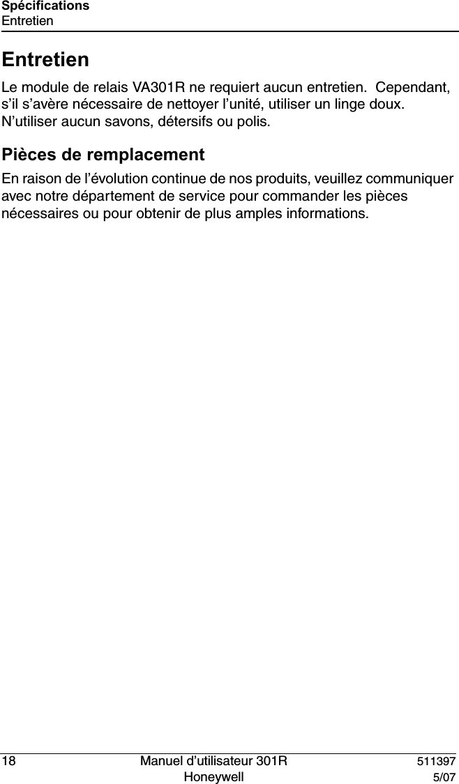 18   Manuel d&rsquo;utilisateur 301R 511397Honeywell  5/07Sp&eacute;cificationsEntretienEntretienLe module de relais VA301R ne requiert aucun entretien.  Cependant, s&rsquo;il s&rsquo;av&egrave;re n&eacute;cessaire de nettoyer l&rsquo;unit&eacute;, utiliser un linge doux.  N&rsquo;utiliser aucun savons, d&eacute;tersifs ou polis. Pi&egrave;ces de remplacementEn raison de l&rsquo;&eacute;volution continue de nos produits, veuillez communiquer avec notre d&eacute;partement de service pour commander les pi&egrave;ces n&eacute;cessaires ou pour obtenir de plus amples informations.