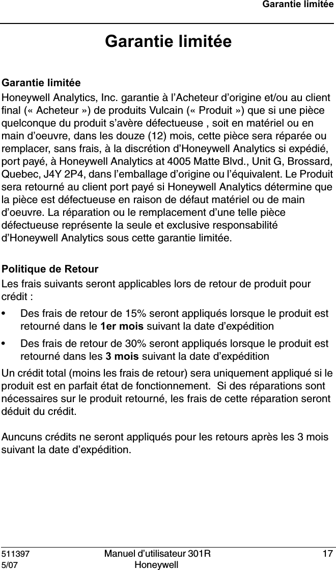 511397   Manuel d&rsquo;utilisateur 301R  175/07 Honeywell Garantie limit&eacute;eGarantie limit&eacute;eGarantie limit&eacute;eHoneywell Analytics, Inc. garantie &agrave; l&rsquo;Acheteur d&rsquo;origine et/ou au client final (&laquo; Acheteur &raquo;) de produits Vulcain (&laquo; Produit &raquo;) que si une pi&egrave;ce quelconque du produit s&rsquo;av&egrave;re d&eacute;fectueuse , soit en mat&eacute;riel ou en main d&rsquo;oeuvre, dans les douze (12) mois, cette pi&egrave;ce sera r&eacute;par&eacute;e ou remplacer, sans frais, &agrave; la discr&eacute;tion d&rsquo;Honeywell Analytics si exp&eacute;di&eacute;, port pay&eacute;, &agrave; Honeywell Analytics at 4005 Matte Blvd., Unit G, Brossard, Quebec, J4Y 2P4, dans l&rsquo;emballage d&rsquo;origine ou l&rsquo;&eacute;quivalent. Le Produit sera retourn&eacute; au client port pay&eacute; si Honeywell Analytics d&eacute;termine que la pi&egrave;ce est d&eacute;fectueuse en raison de d&eacute;faut mat&eacute;riel ou de main d&rsquo;oeuvre. La r&eacute;paration ou le remplacement d&rsquo;une telle pi&egrave;ce d&eacute;fectueuse repr&eacute;sente la seule et exclusive responsabilit&eacute;  d&rsquo;Honeywell Analytics sous cette garantie limit&eacute;e.Politique de RetourLes frais suivants seront applicables lors de retour de produit pour cr&eacute;dit :&bull; Des frais de retour de 15% seront appliqu&eacute;s lorsque le produit est retourn&eacute; dans le 1er mois suivant la date d&rsquo;exp&eacute;dition&bull; Des frais de retour de 30% seront appliqu&eacute;s lorsque le produit est retourn&eacute; dans les 3 mois suivant la date d&rsquo;exp&eacute;ditionUn cr&eacute;dit total (moins les frais de retour) sera uniquement appliqu&eacute; si le produit est en parfait &eacute;tat de fonctionnement.  Si des r&eacute;parations sont n&eacute;cessaires sur le produit retourn&eacute;, les frais de cette r&eacute;paration seront d&eacute;duit du cr&eacute;dit.Auncuns cr&eacute;dits ne seront appliqu&eacute;s pour les retours apr&egrave;s les 3 mois suivant la date d&rsquo;exp&eacute;dition.
