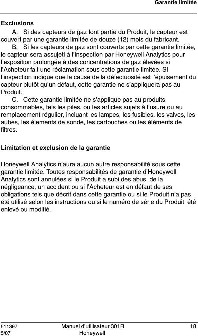 511397   Manuel d&rsquo;utilisateur 301R  185/07 Honeywell Garantie limit&eacute;eExclusionsA. Si des capteurs de gaz font partie du Produit, le capteur est couvert par une garantie limit&eacute;e de douze (12) mois du fabricant.B. Si les capteurs de gaz sont couverts par cette garantie limit&eacute;e, le capteur sera assujeti &agrave; l&rsquo;inspection par Honeywell Analytics pour l&rsquo;exposition prolong&eacute;e &agrave; des concentrations de gaz &eacute;lev&eacute;es si l&rsquo;Acheteur fait une r&eacute;clamation sous cette garantie limit&eacute;e. SI l&rsquo;inspection indique que la cause de la d&eacute;fectuosit&eacute; est l&rsquo;&eacute;puisement du capteur plut&ocirc;t qu&rsquo;un d&eacute;faut, cette garantie ne s&rsquo;appliquera pas au Produit.C. Cette garantie limit&eacute;e ne s&rsquo;applique pas au produits consommables, tels les piles, ou les articles sujets &agrave; l&rsquo;usure ou au remplacement r&eacute;gulier, incluant les lampes, les fusibles, les valves, les aubes, les &eacute;lements de sonde, les cartouches ou les &eacute;l&eacute;ments de filtres.Limitation et exclusion de la garantie Honeywell Analytics n&rsquo;aura aucun autre responsabilit&eacute; sous cette garantie limit&eacute;e. Toutes responsabilit&eacute;s de garantie d&rsquo;Honeywell Analytics sont annul&eacute;es si le Produit a subi des abus, de la n&eacute;gligeance, un accident ou si l&rsquo;Acheteur est en d&eacute;faut de ses obligations tels que d&eacute;crit dans cette garantie ou si le Produit n&rsquo;a pas &eacute;t&eacute; utilis&eacute; selon les instructions ou si le num&eacute;ro de s&eacute;rie du Produit  &eacute;t&eacute; enlev&eacute; ou modifi&eacute;.