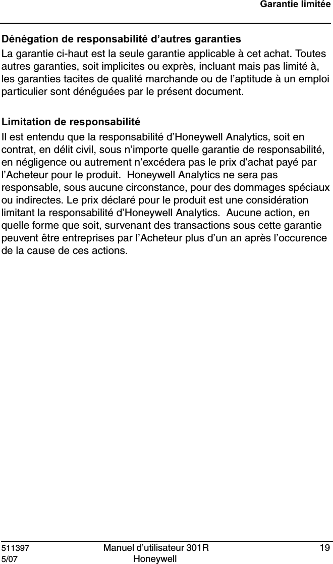 511397   Manuel d&rsquo;utilisateur 301R  195/07 Honeywell Garantie limit&eacute;eD&eacute;n&eacute;gation de responsabilit&eacute; d&rsquo;autres garantiesLa garantie ci-haut est la seule garantie applicable &agrave; cet achat. Toutes autres garanties, soit implicites ou expr&egrave;s, incluant mais pas limit&eacute; &agrave;, les garanties tacites de qualit&eacute; marchande ou de l&rsquo;aptitude &agrave; un emploi particulier sont d&eacute;n&eacute;gu&eacute;es par le pr&eacute;sent document.Limitation de responsabilit&eacute; Il est entendu que la responsabilit&eacute; d&rsquo;Honeywell Analytics, soit en contrat, en d&eacute;lit civil, sous n&rsquo;importe quelle garantie de responsabilit&eacute;, en n&eacute;gligence ou autrement n&rsquo;exc&eacute;dera pas le prix d&rsquo;achat pay&eacute; par l&rsquo;Acheteur pour le produit.  Honeywell Analytics ne sera pas responsable, sous aucune circonstance, pour des dommages sp&eacute;ciaux ou indirectes. Le prix d&eacute;clar&eacute; pour le produit est une consid&eacute;ration limitant la responsabilit&eacute; d&rsquo;Honeywell Analytics.  Aucune action, en quelle forme que soit, survenant des transactions sous cette garantie peuvent &ecirc;tre entreprises par l&rsquo;Acheteur plus d&rsquo;un an apr&egrave;s l&rsquo;occurence de la cause de ces actions. 