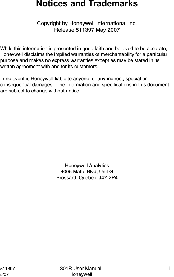 511397 301R User Manual iii5/07 Honeywell Notices and TrademarksCopyright by Honeywell International Inc.Release 511397 May 2007While this information is presented in good faith and believed to be accurate, Honeywell disclaims the implied warranties of merchantability for a particular purpose and makes no express warranties except as may be stated in its written agreement with and for its customers.In no event is Honeywell liable to anyone for any indirect, special or consequential damages.  The information and specifications in this document are subject to change without notice.Honeywell Analytics4005 Matte Blvd, Unit GBrossard, Quebec, J4Y 2P4