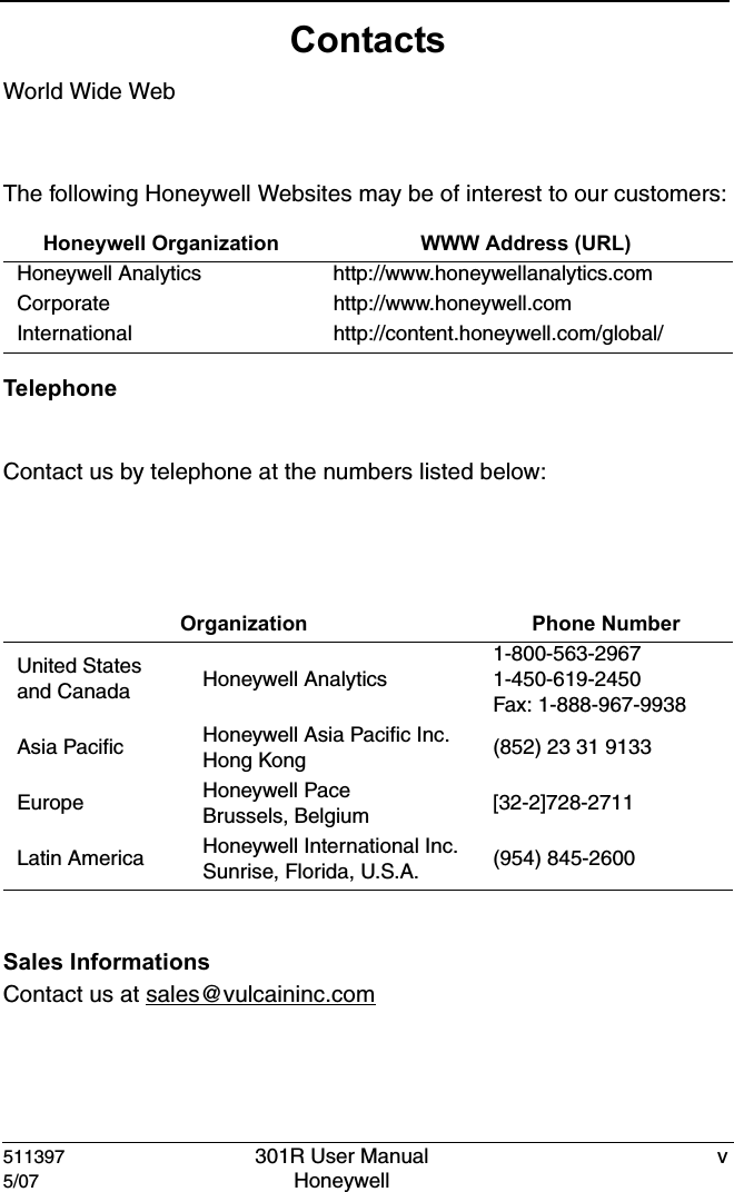 511397 301R User Manual v5/07 Honeywell ContactsWorld Wide WebThe following Honeywell Websites may be of interest to our customers:TelephoneContact us by telephone at the numbers listed below:Sales InformationsContact us at sales@vulcaininc.comHoneywell Organization WWW Address (URL)Honeywell Analytics http://www.honeywellanalytics.comCorporate http://www.honeywell.comInternational http://content.honeywell.com/global/ Organization Phone NumberUnited Statesand Canada Honeywell Analytics1-800-563-29671-450-619-2450Fax: 1-888-967-9938Asia Pacific Honeywell Asia Pacific Inc.Hong Kong (852) 23 31 9133Europe Honeywell PaceBrussels, Belgium [32-2]728-2711Latin America Honeywell International Inc.Sunrise, Florida, U.S.A. (954) 845-2600