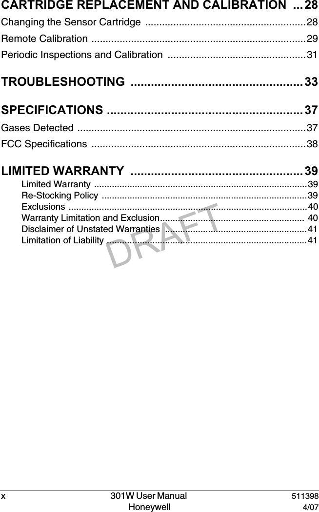 DRAFTx   301W User Manual  511398Honeywell  4/07CARTRIDGE REPLACEMENT AND CALIBRATION  ...28Changing the Sensor Cartridge .........................................................28Remote Calibration ............................................................................29Periodic Inspections and Calibration  .................................................31TROUBLESHOOTING ...................................................33SPECIFICATIONS .......................................................... 37Gases Detected .................................................................................37FCC Specifications  ............................................................................38LIMITED WARRANTY  ...................................................39Limited Warranty ....................................................................................39Re-Stocking Policy .................................................................................39Exclusions ..............................................................................................40Warranty Limitation and Exclusion......................................................... 40Disclaimer of Unstated Warranties  ........................................................41Limitation of Liability ...............................................................................41