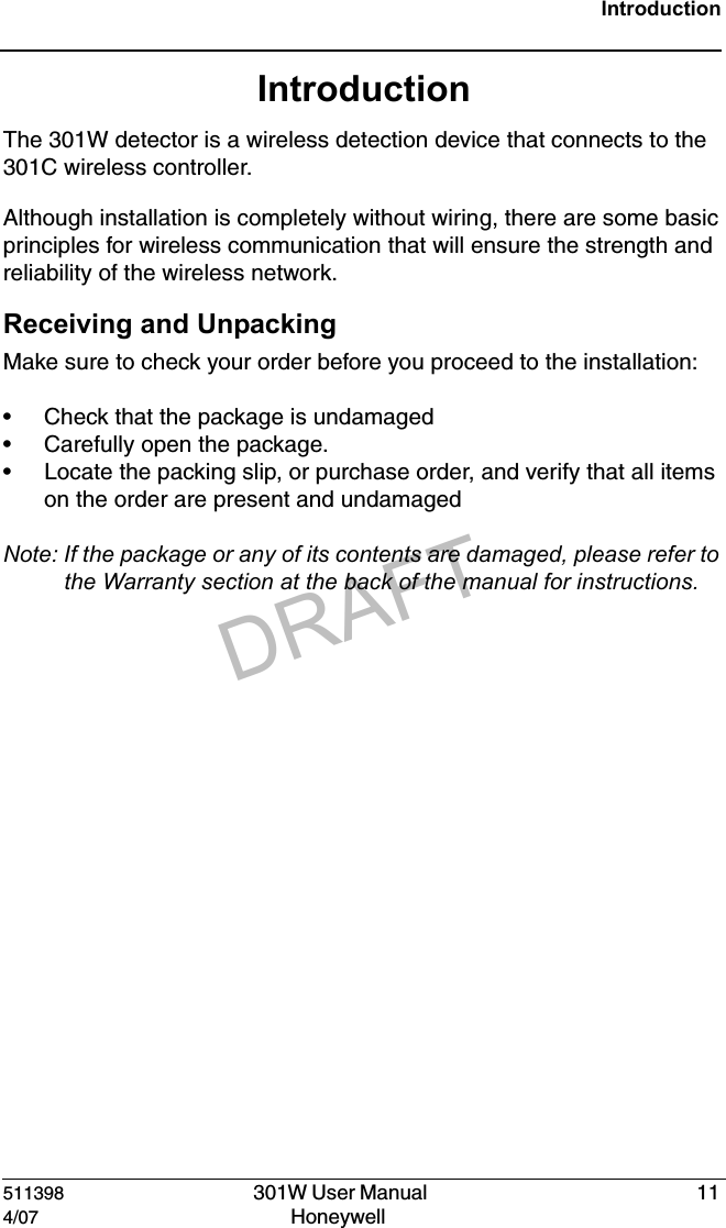 DRAFT511398   301W User Manual  114/07 Honeywell IntroductionIntroductionThe 301W detector is a wireless detection device that connects to the  301C wireless controller. Although installation is completely without wiring, there are some basic principles for wireless communication that will ensure the strength and reliability of the wireless network.Receiving and UnpackingMake sure to check your order before you proceed to the installation:&bull; Check that the package is undamaged  &bull; Carefully open the package.  &bull; Locate the packing slip, or purchase order, and verify that all items on the order are present and undamagedNote: If the package or any of its contents are damaged, please refer to the Warranty section at the back of the manual for instructions.