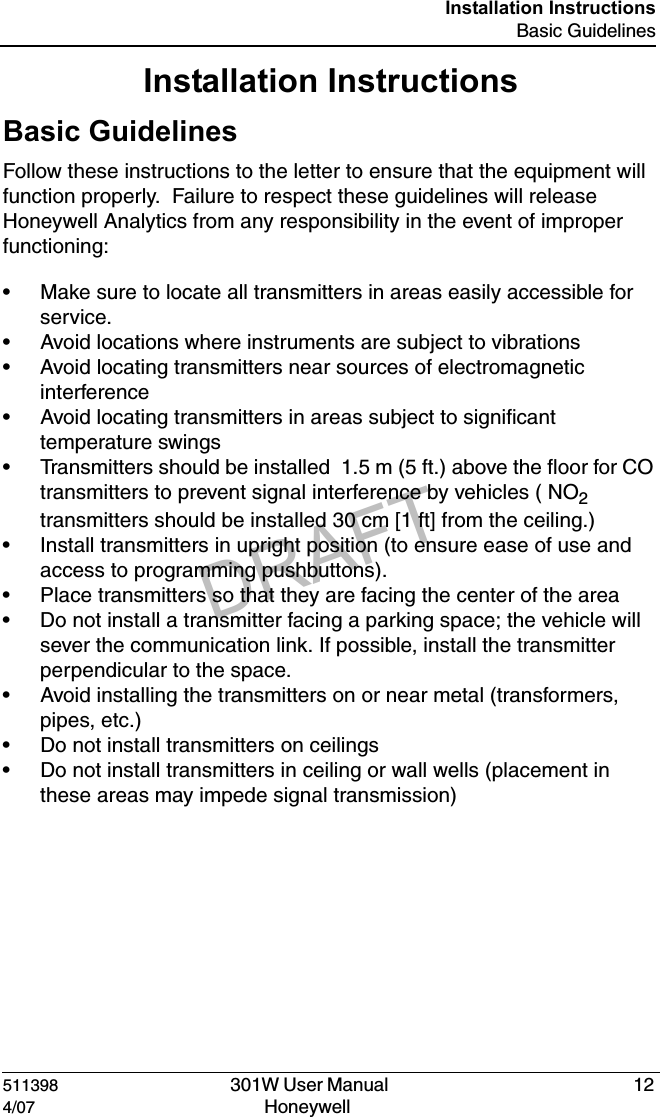 DRAFT511398   301W User Manual  124/07 Honeywell Installation InstructionsBasic GuidelinesInstallation InstructionsBasic GuidelinesFollow these instructions to the letter to ensure that the equipment will function properly.  Failure to respect these guidelines will release Honeywell Analytics from any responsibility in the event of improper functioning:&bull; Make sure to locate all transmitters in areas easily accessible for service.&bull; Avoid locations where instruments are subject to vibrations&bull; Avoid locating transmitters near sources of electromagnetic interference&bull; Avoid locating transmitters in areas subject to significant temperature swings&bull; Transmitters should be installed  1.5 m (5 ft.) above the floor for CO transmitters to prevent signal interference by vehicles ( NO2 transmitters should be installed 30 cm [1 ft] from the ceiling.) &bull; Install transmitters in upright position (to ensure ease of use and access to programming pushbuttons).&bull; Place transmitters so that they are facing the center of the area&bull; Do not install a transmitter facing a parking space; the vehicle will sever the communication link. If possible, install the transmitter perpendicular to the space.&bull; Avoid installing the transmitters on or near metal (transformers, pipes, etc.)&bull; Do not install transmitters on ceilings&bull; Do not install transmitters in ceiling or wall wells (placement in these areas may impede signal transmission)