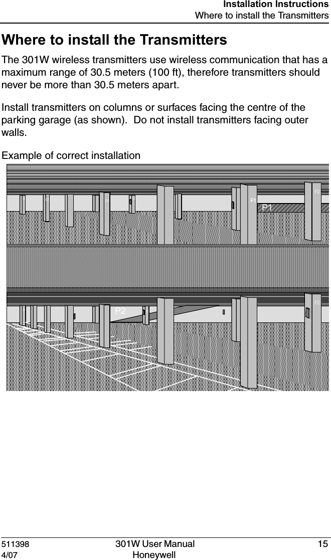 DRAFT511398   301W User Manual  154/07 Honeywell Installation InstructionsWhere to install the TransmittersWhere to install the TransmittersThe 301W wireless transmitters use wireless communication that has a maximum range of 30.5 meters (100 ft), therefore transmitters should never be more than 30.5 meters apart.Install transmitters on columns or surfaces facing the centre of the parking garage (as shown).  Do not install transmitters facing outer walls.Example of correct installationP1P2AC1 D1 F1F2C2AC1 D1 F1F2C2