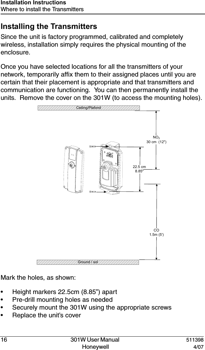 DRAFT16   301W User Manual  511398Honeywell  4/07Installation InstructionsWhere to install the TransmittersInstalling the TransmittersSince the unit is factory programmed, calibrated and completely wireless, installation simply requires the physical mounting of the enclosure.  Once you have selected locations for all the transmitters of your network, temporarily affix them to their assigned places until you are certain that their placement is appropriate and that transmitters and communication are functioning.  You can then permanently install the units.  Remove the cover on the 301W (to access the mounting holes).Mark the holes, as shown:&bull; Height markers 22.5cm (8.85&rdquo;) apart&bull; Pre-drill mounting holes as needed&bull; Securely mount the 301W using the appropriate screws&bull; Replace the unit&rsquo;s cover22.5 cm8.85"CO1.5m (5')Ground / solNO230 cm  (12")  Ceiling/Plafond