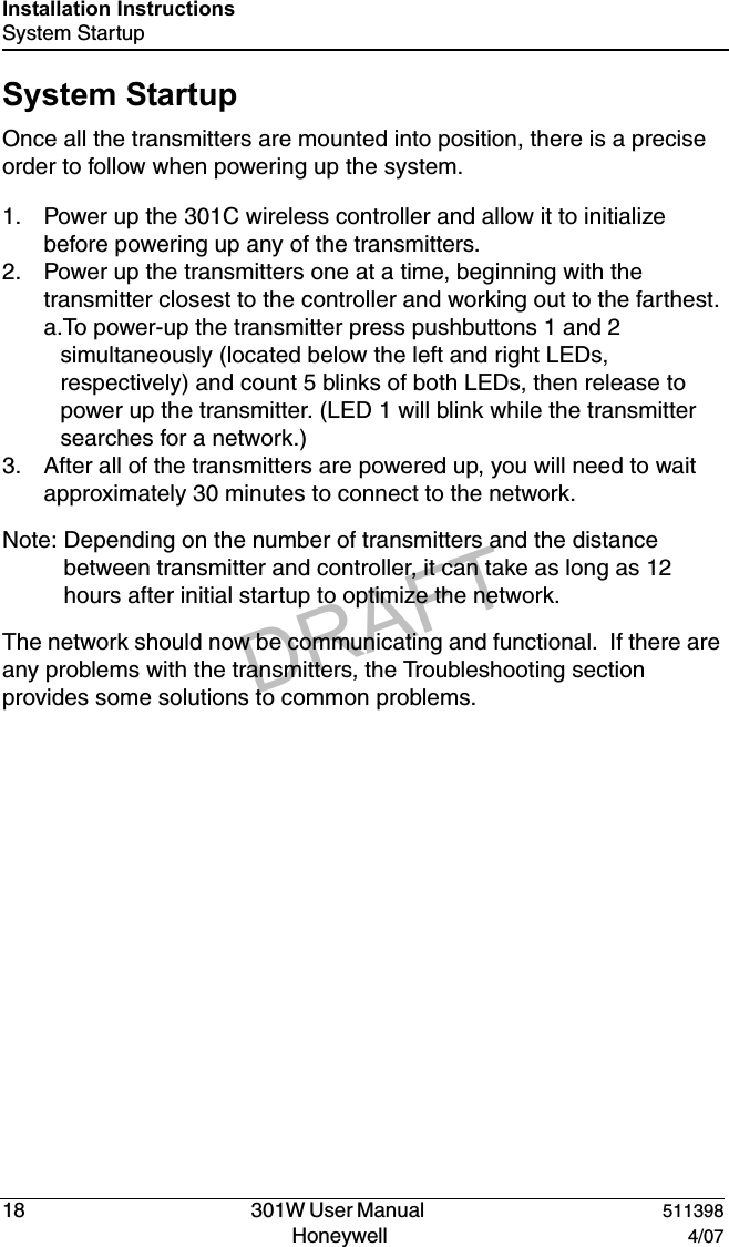 DRAFT18   301W User Manual  511398Honeywell  4/07Installation InstructionsSystem StartupSystem StartupOnce all the transmitters are mounted into position, there is a precise order to follow when powering up the system.  1. Power up the 301C wireless controller and allow it to initialize before powering up any of the transmitters.2. Power up the transmitters one at a time, beginning with the transmitter closest to the controller and working out to the farthest.a.To power-up the transmitter press pushbuttons 1 and 2  simultaneously (located below the left and right LEDs, respectively) and count 5 blinks of both LEDs, then release to power up the transmitter. (LED 1 will blink while the transmitter searches for a network.)3. After all of the transmitters are powered up, you will need to wait approximately 30 minutes to connect to the network.Note: Depending on the number of transmitters and the distance between transmitter and controller, it can take as long as 12 hours after initial startup to optimize the network.The network should now be communicating and functional.  If there are any problems with the transmitters, the Troubleshooting section provides some solutions to common problems.